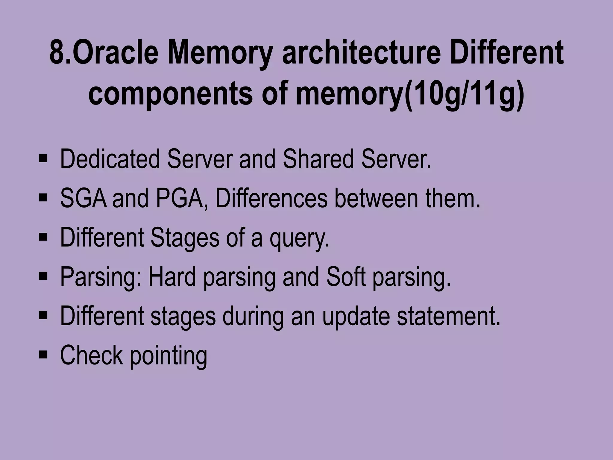 8.Oracle Memory architecture Different
components of memory(10g/11g)
 Dedicated Server and Shared Server.
 SGA and PGA, Differences between them.
 Different Stages of a query.
 Parsing: Hard parsing and Soft parsing.
 Different stages during an update statement.
 Check pointing
 