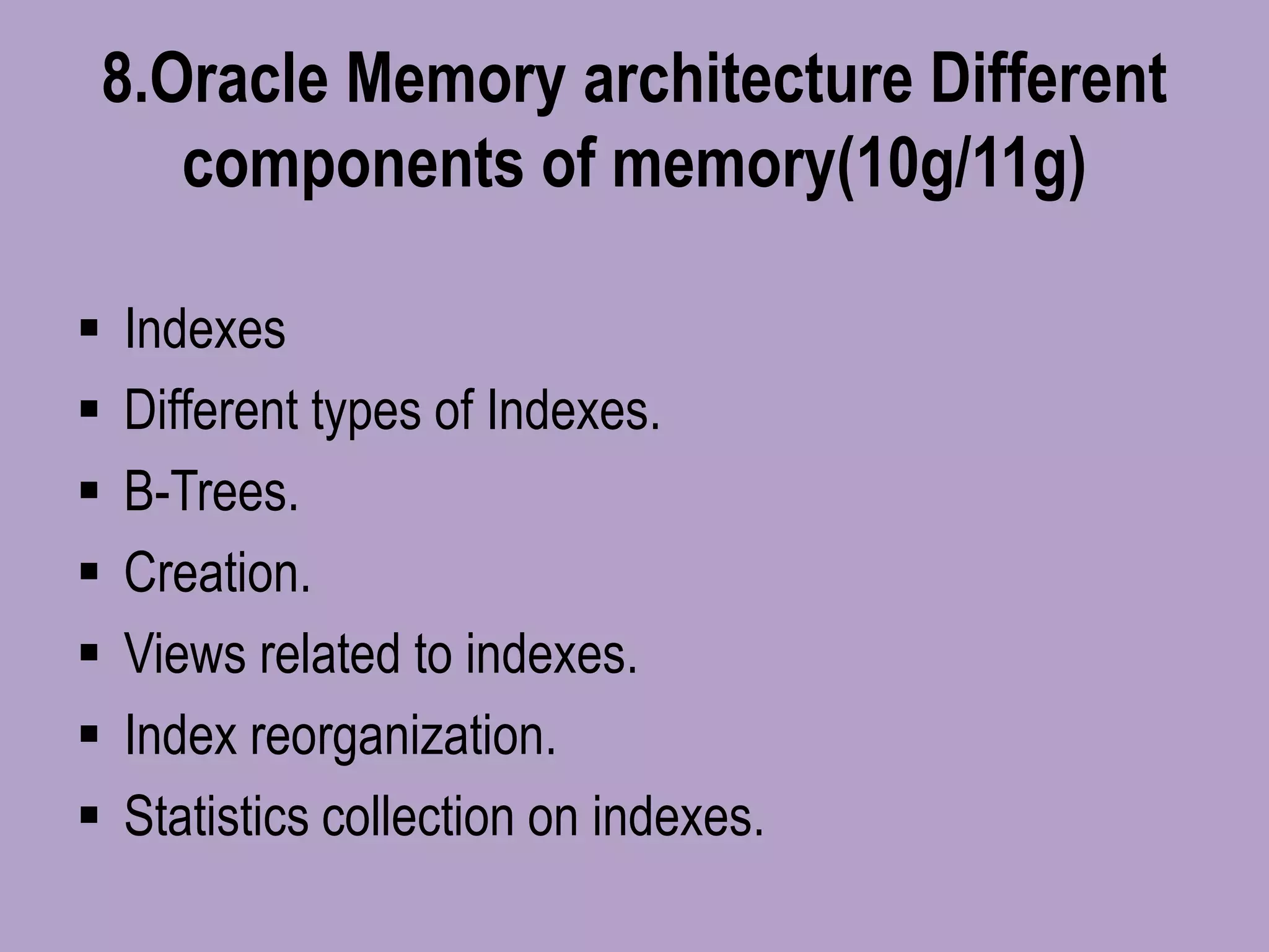 8.Oracle Memory architecture Different
components of memory(10g/11g)
 Indexes
 Different types of Indexes.
 B-Trees.
 Creation.
 Views related to indexes.
 Index reorganization.
 Statistics collection on indexes.
 