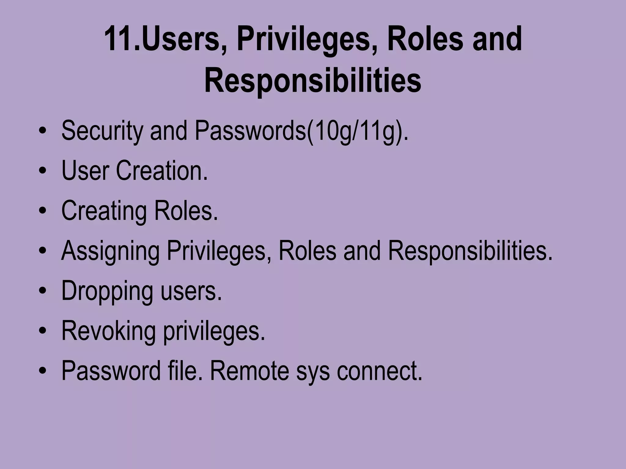 11.Users, Privileges, Roles and
Responsibilities
• Security and Passwords(10g/11g).
• User Creation.
• Creating Roles.
• Assigning Privileges, Roles and Responsibilities.
• Dropping users.
• Revoking privileges.
• Password file. Remote sys connect.
 