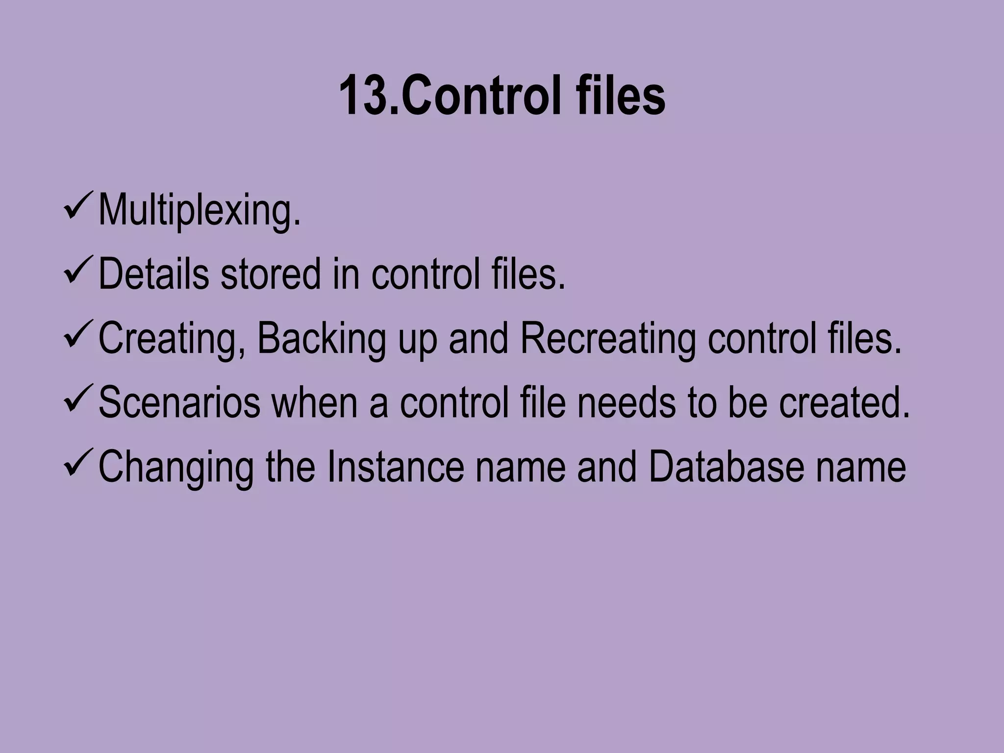13.Control files
Multiplexing.
Details stored in control files.
Creating, Backing up and Recreating control files.
Scenarios when a control file needs to be created.
Changing the Instance name and Database name
 