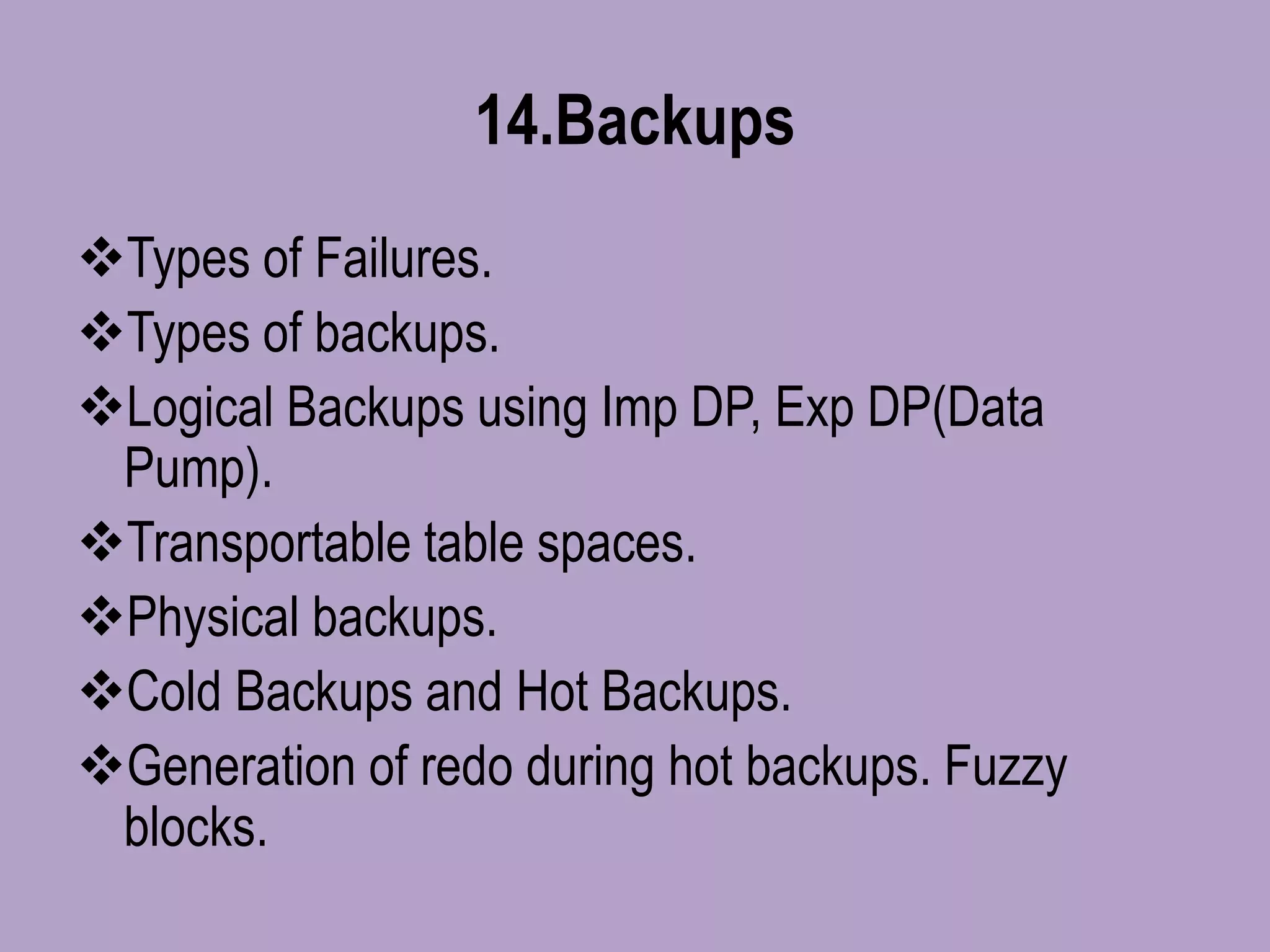 14.Backups
Types of Failures.
Types of backups.
Logical Backups using Imp DP, Exp DP(Data
Pump).
Transportable table spaces.
Physical backups.
Cold Backups and Hot Backups.
Generation of redo during hot backups. Fuzzy
blocks.
 