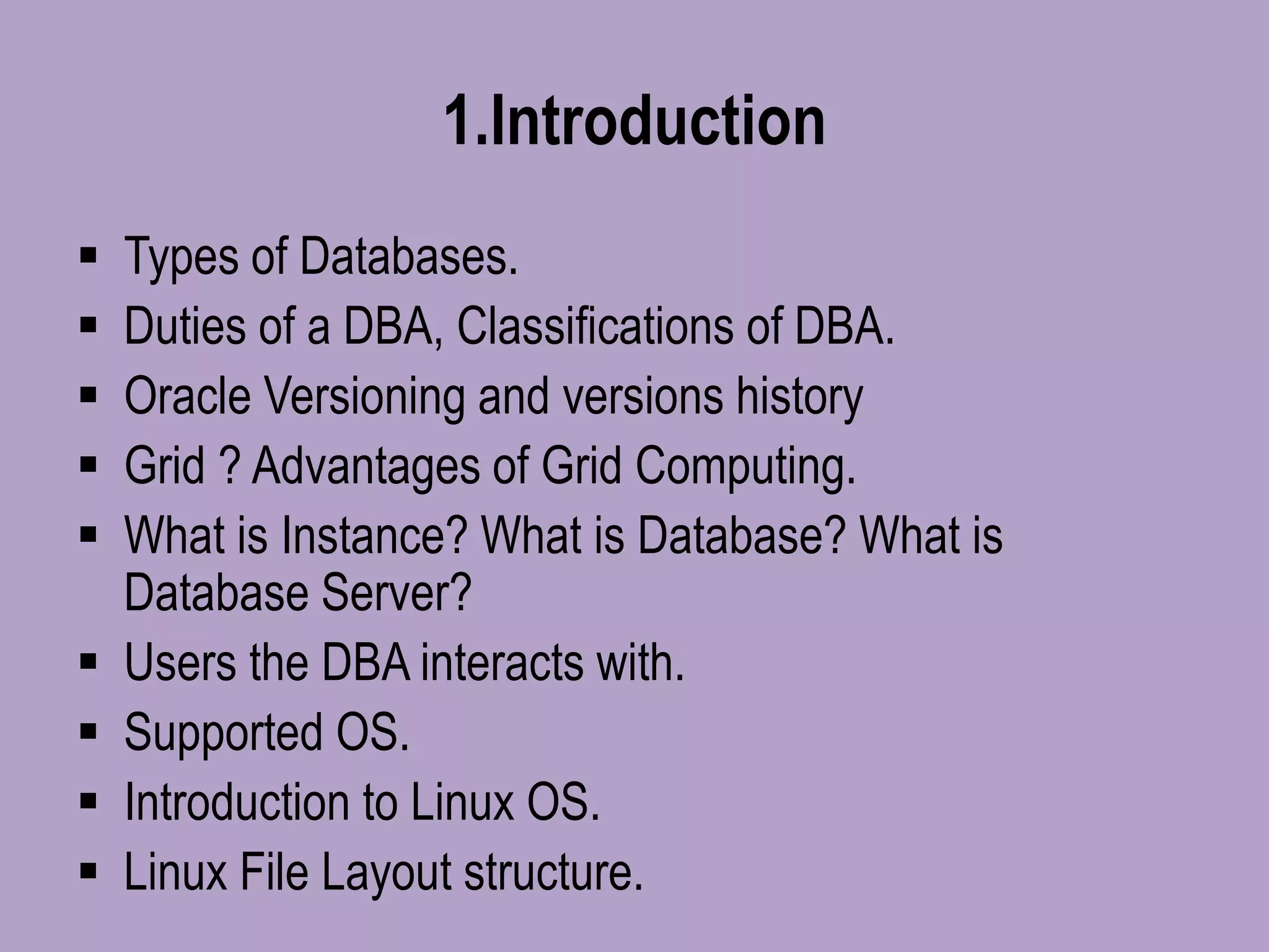 1.Introduction
 Types of Databases.
 Duties of a DBA, Classifications of DBA.
 Oracle Versioning and versions history
 Grid ? Advantages of Grid Computing.
 What is Instance? What is Database? What is
Database Server?
 Users the DBA interacts with.
 Supported OS.
 Introduction to Linux OS.
 Linux File Layout structure.
 