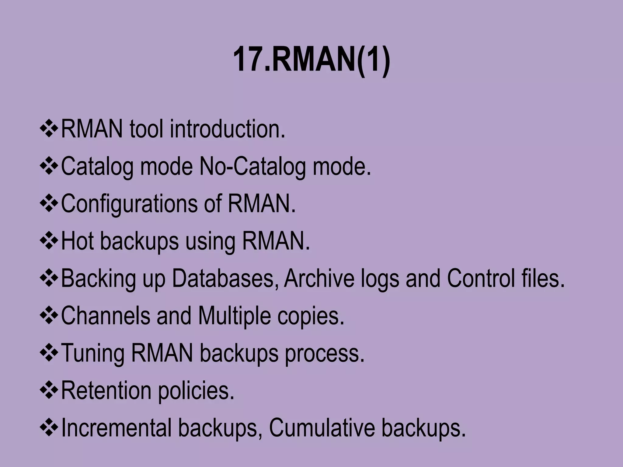 17.RMAN(1)
RMAN tool introduction.
Catalog mode No-Catalog mode.
Configurations of RMAN.
Hot backups using RMAN.
Backing up Databases, Archive logs and Control files.
Channels and Multiple copies.
Tuning RMAN backups process.
Retention policies.
Incremental backups, Cumulative backups.
 