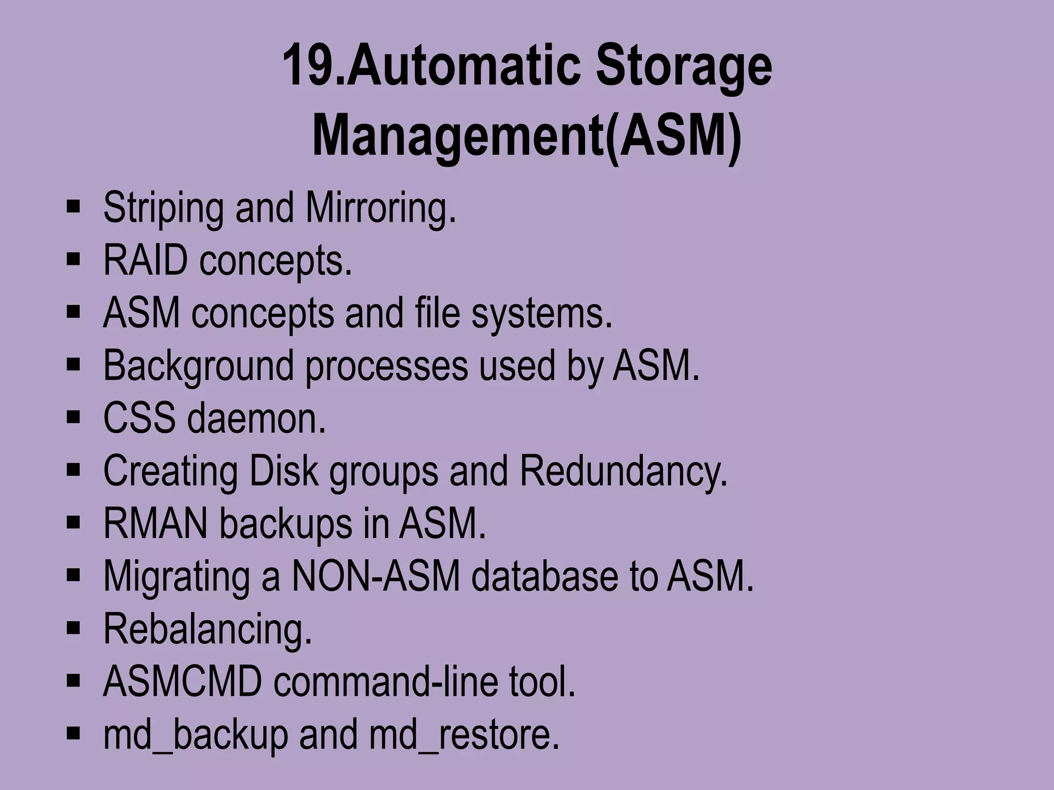 19.Automatic Storage
Management(ASM)
 Striping and Mirroring.
 RAID concepts.
 ASM concepts and file systems.
 Background processes used by ASM.
 CSS daemon.
 Creating Disk groups and Redundancy.
 RMAN backups in ASM.
 Migrating a NON-ASM database to ASM.
 Rebalancing.
 ASMCMD command-line tool.
 md_backup and md_restore.
 