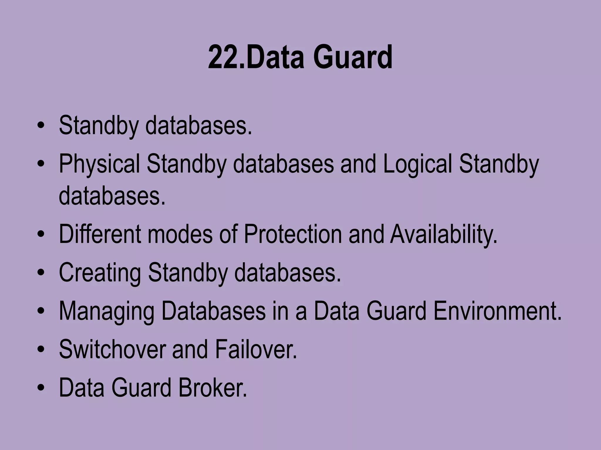 22.Data Guard
• Standby databases.
• Physical Standby databases and Logical Standby
databases.
• Different modes of Protection and Availability.
• Creating Standby databases.
• Managing Databases in a Data Guard Environment.
• Switchover and Failover.
• Data Guard Broker.
 
