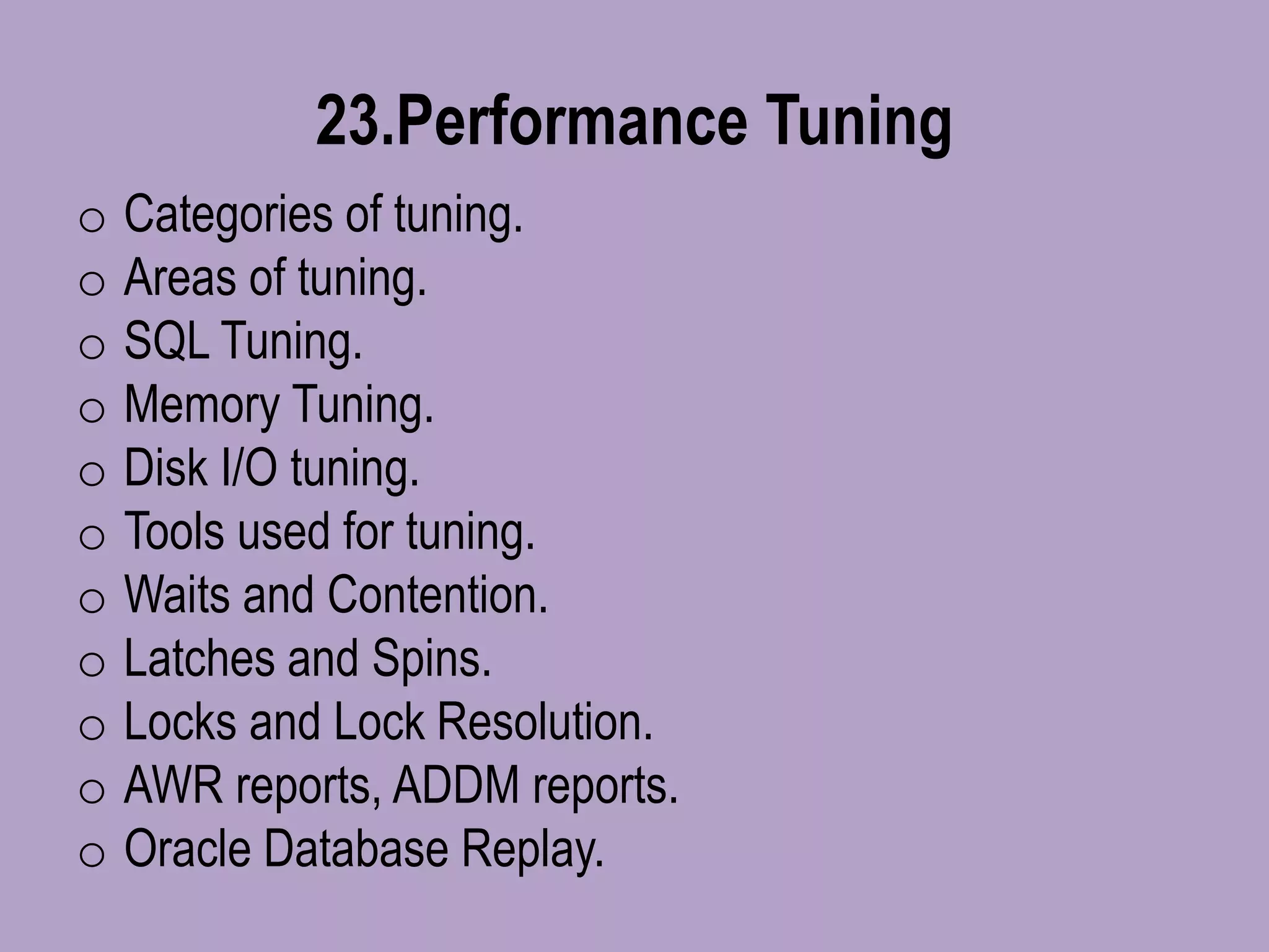 23.Performance Tuning
o Categories of tuning.
o Areas of tuning.
o SQL Tuning.
o Memory Tuning.
o Disk I/O tuning.
o Tools used for tuning.
o Waits and Contention.
o Latches and Spins.
o Locks and Lock Resolution.
o AWR reports, ADDM reports.
o Oracle Database Replay.
 