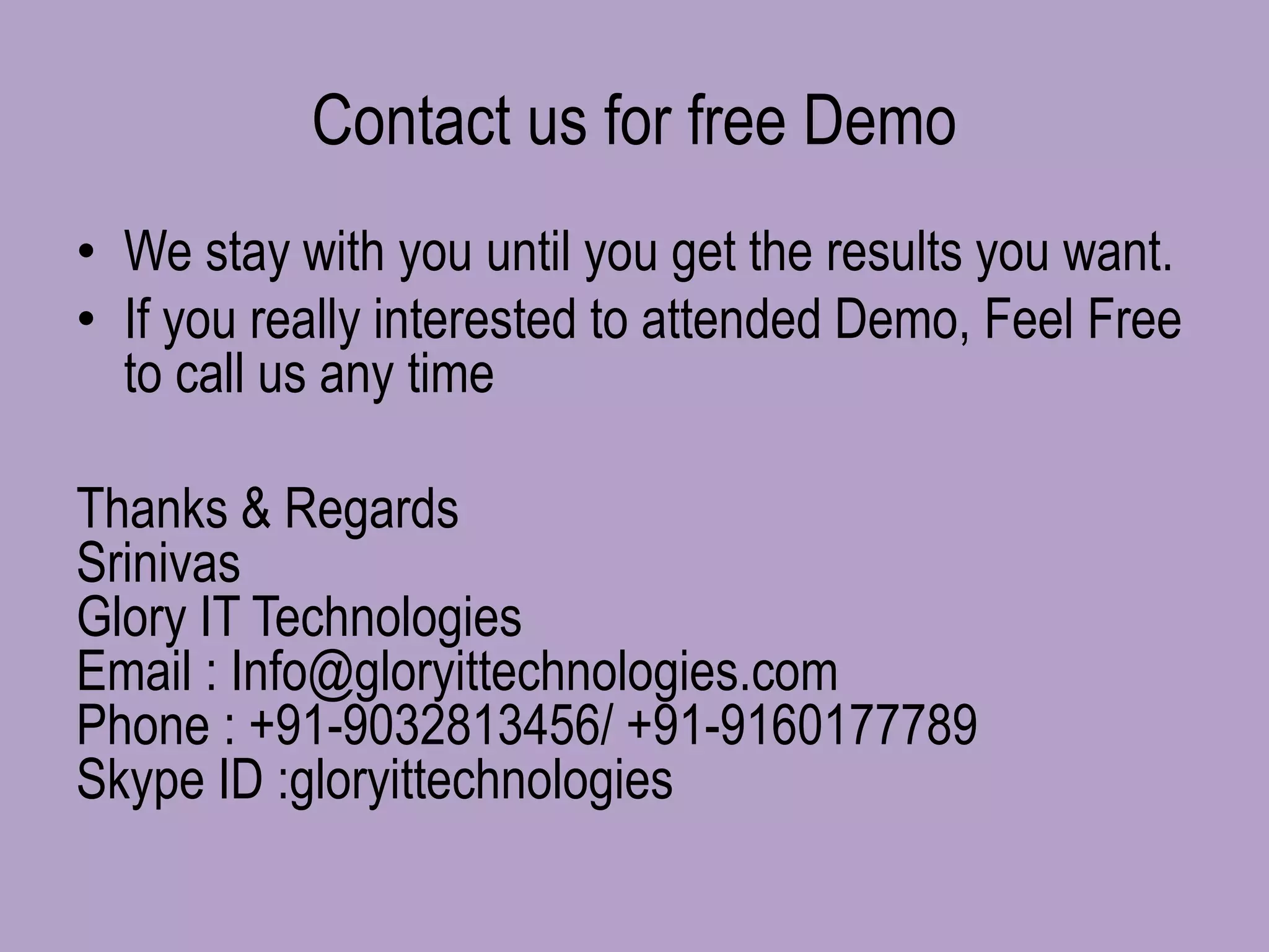Contact us for free Demo
• We stay with you until you get the results you want.
• If you really interested to attended Demo, Feel Free
to call us any time
Thanks & Regards
Srinivas
Glory IT Technologies
Email : Info@gloryittechnologies.com
Phone : +91-9032813456/ +91-9160177789
Skype ID :gloryittechnologies
 