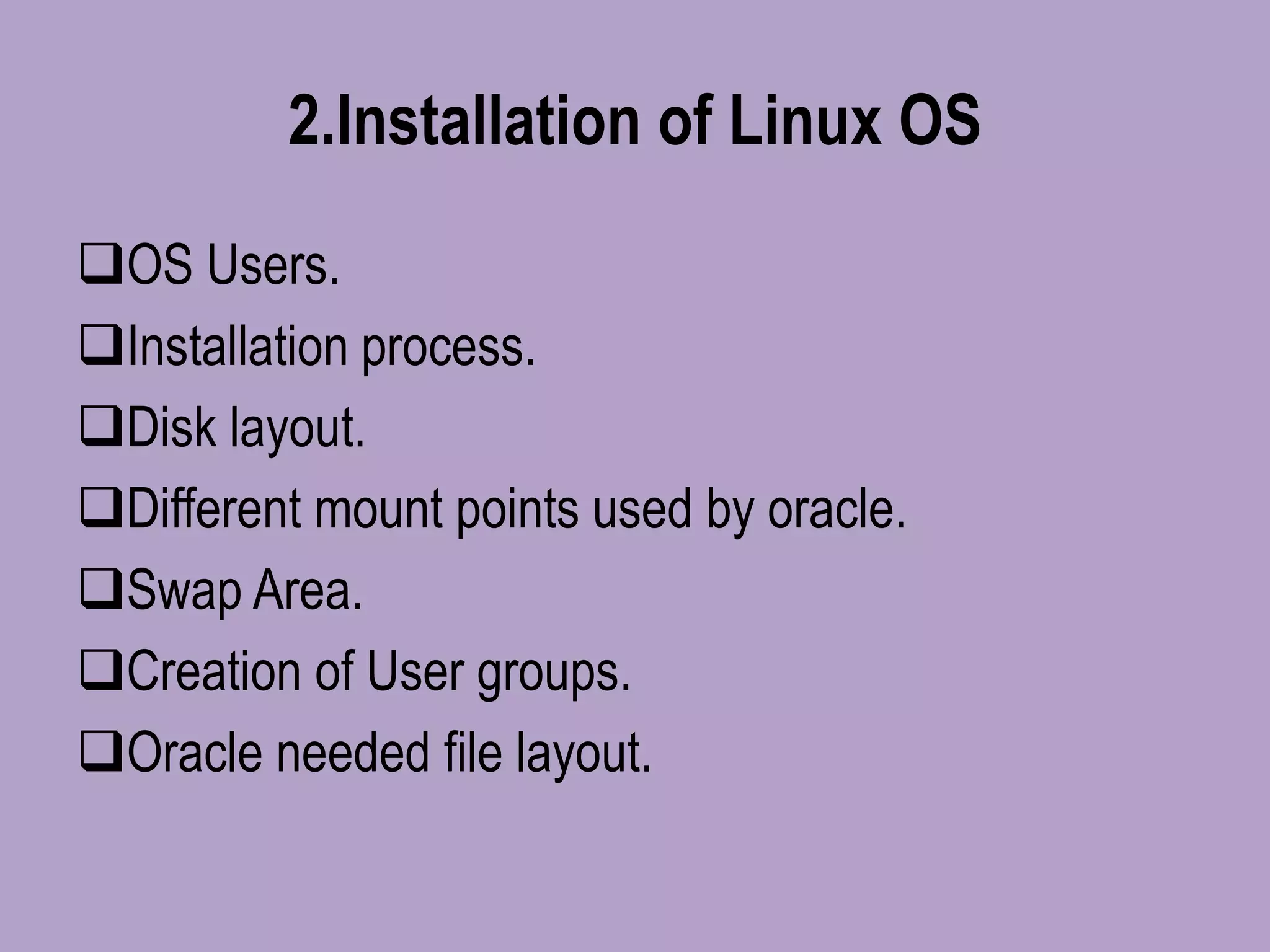 2.Installation of Linux OS
OS Users.
Installation process.
Disk layout.
Different mount points used by oracle.
Swap Area.
Creation of User groups.
Oracle needed file layout.
 