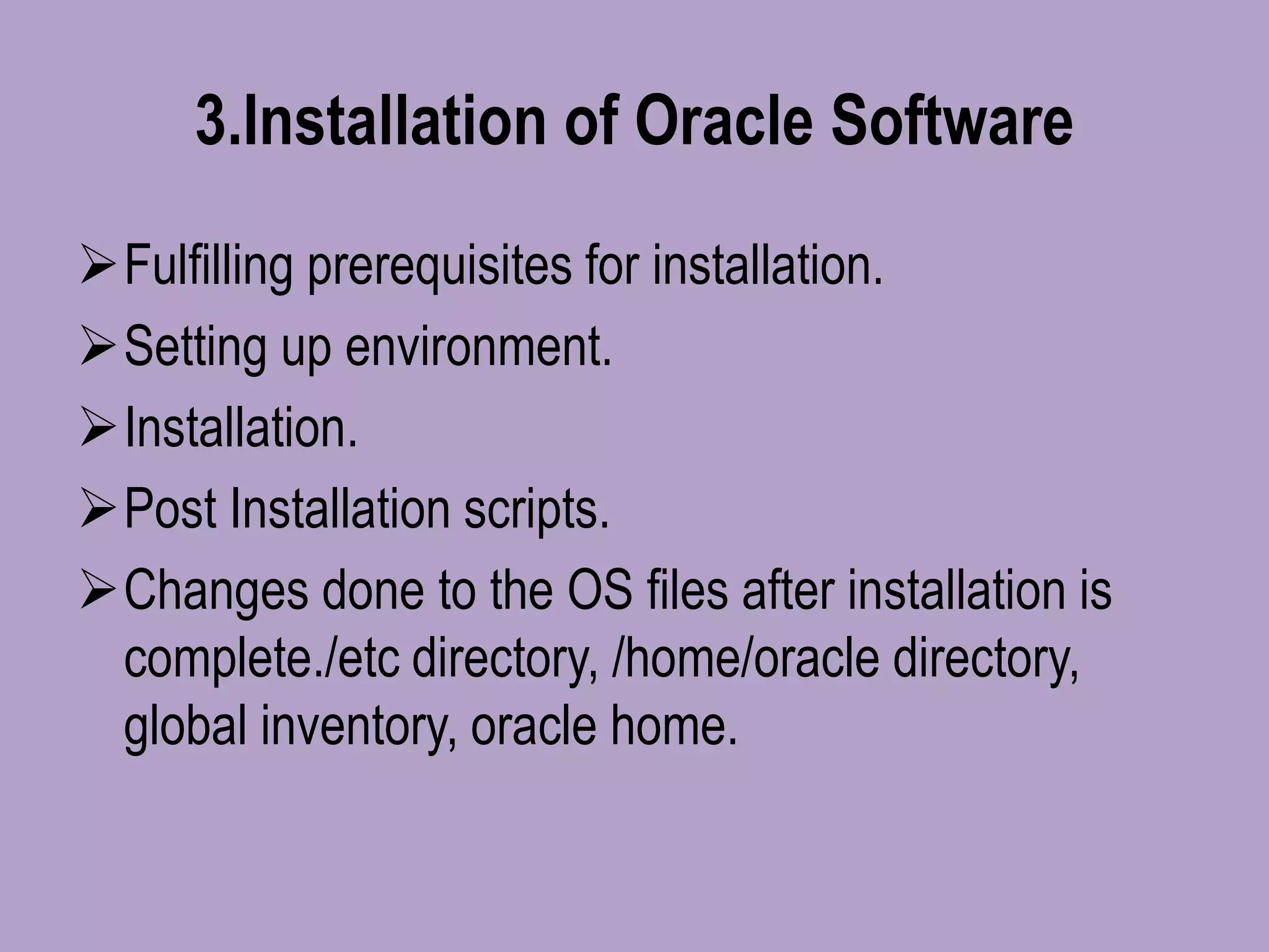 3.Installation of Oracle Software
Fulfilling prerequisites for installation.
Setting up environment.
Installation.
Post Installation scripts.
Changes done to the OS files after installation is
complete./etc directory, /home/oracle directory,
global inventory, oracle home.
 