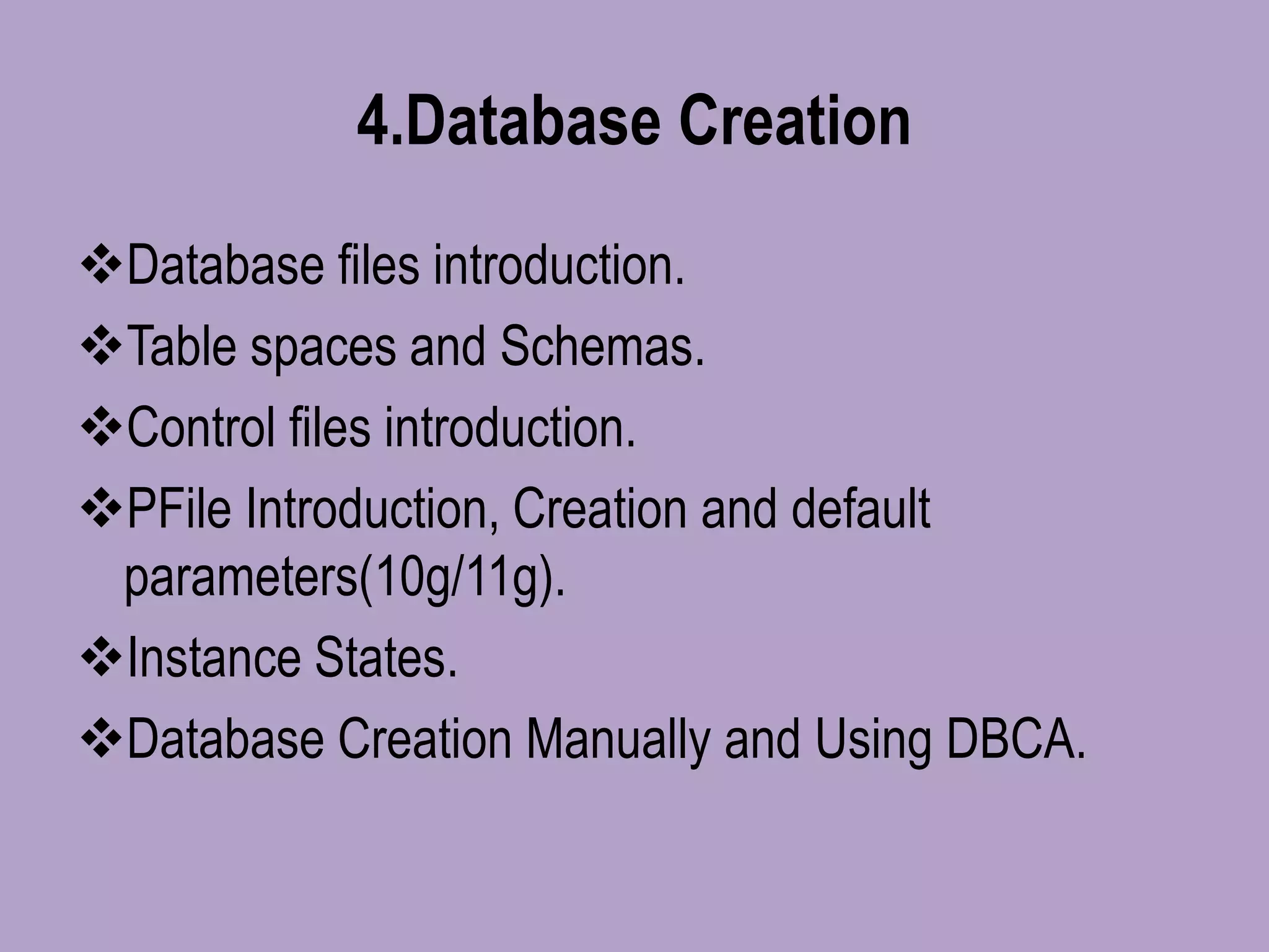 4.Database Creation
Database files introduction.
Table spaces and Schemas.
Control files introduction.
PFile Introduction, Creation and default
parameters(10g/11g).
Instance States.
Database Creation Manually and Using DBCA.
 