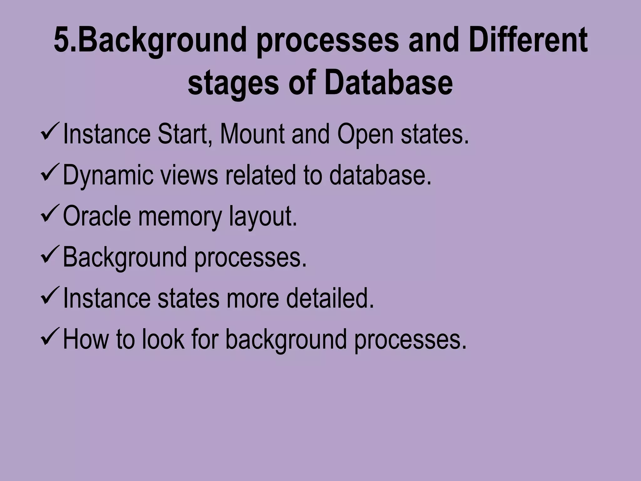 5.Background processes and Different
stages of Database
Instance Start, Mount and Open states.
Dynamic views related to database.
Oracle memory layout.
Background processes.
Instance states more detailed.
How to look for background processes.
 