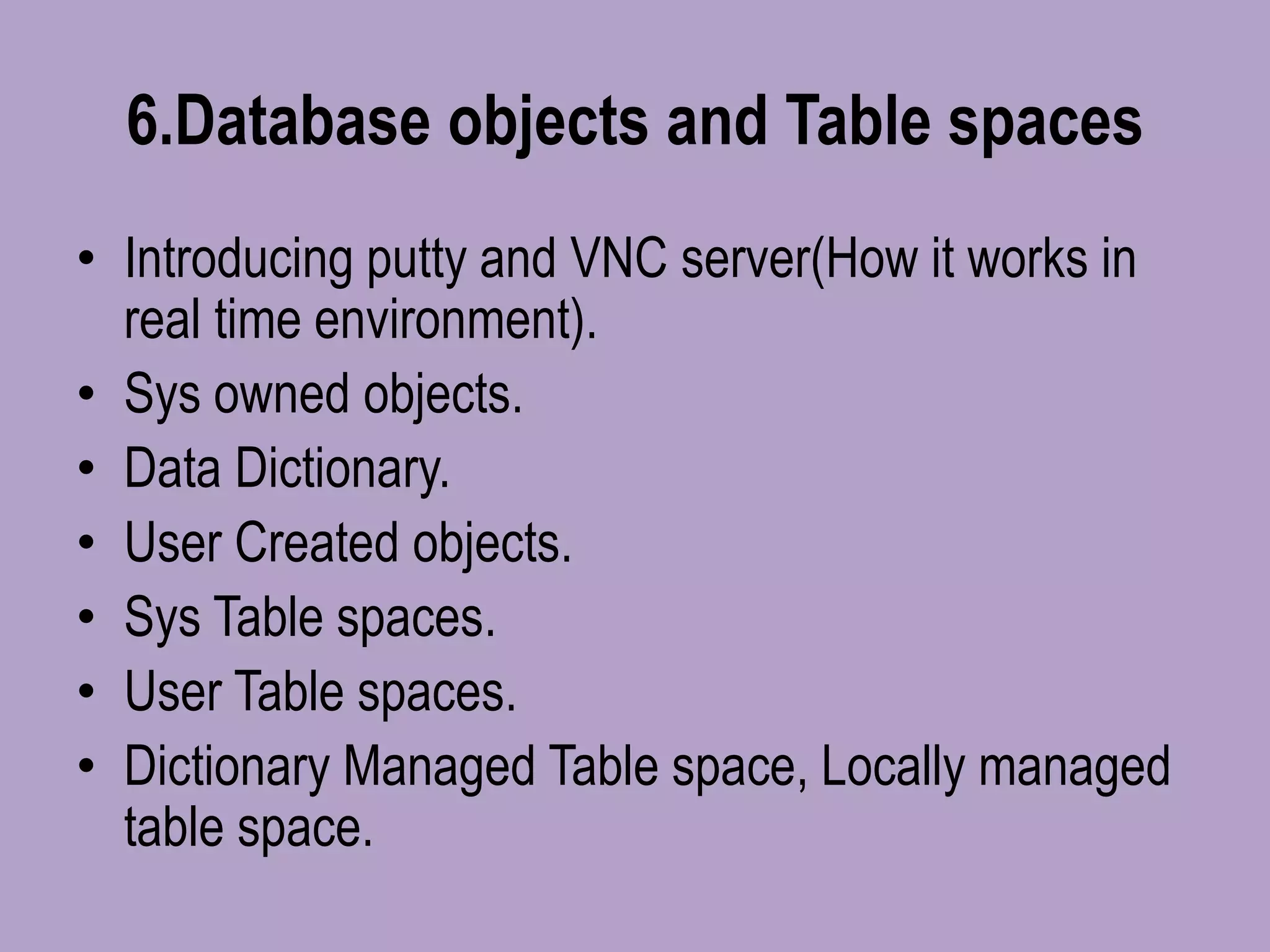 6.Database objects and Table spaces
• Introducing putty and VNC server(How it works in
real time environment).
• Sys owned objects.
• Data Dictionary.
• User Created objects.
• Sys Table spaces.
• User Table spaces.
• Dictionary Managed Table space, Locally managed
table space.
 
