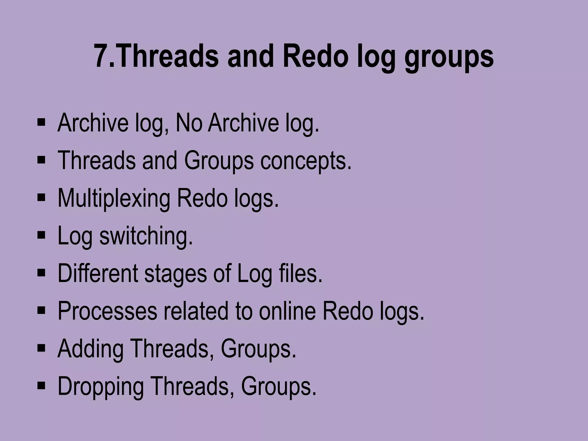 7.Threads and Redo log groups
 Archive log, No Archive log.
 Threads and Groups concepts.
 Multiplexing Redo logs.
 Log switching.
 Different stages of Log files.
 Processes related to online Redo logs.
 Adding Threads, Groups.
 Dropping Threads, Groups.
 