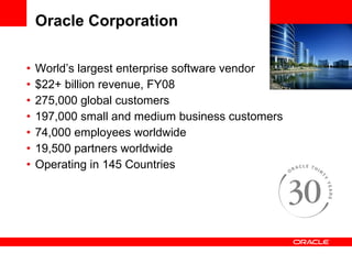 Oracle Corporation World’s largest enterprise software vendor $22+ billion revenue, FY08 275,000 global customers 197,000 small and medium business customers 74,000 employees worldwide 19,500 partners worldwide Operating in 145 Countries 