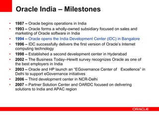 1987 –  Oracle begins operations in India  1993 –  Oracle forms a wholly-owned subsidiary focused on sales and marketing of Oracle software in India 1994 –  Oracle opens the India Development Center (IDC) in Bangalore   1996 –  IDC successfully delivers the first version of Oracle’s Internet computing technology 1998 –  Established a second development center in Hyderabad 2002 –  The Business Today–Hewitt survey recognizes Oracle as one of the best employers in India 2003 –  Oracle and HP launch an “EGovernance Center of  Excellence” in Delhi to support eGovernance initiatives  2006 –  Third development center in NCR-Delhi 2007 –  Partner Solution Center and OARDC focused on delivering solutions to India and APAC region Oracle India – Milestones 