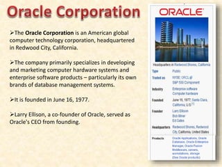 The Oracle Corporation is an American global
computer technology corporation, headquartered
in Redwood City, California.
The company primarily specializes in developing
and marketing computer hardware systems and
enterprise software products – particularly its own
brands of database management systems.
It is founded in June 16, 1977.
Larry Ellison, a co-founder of Oracle, served as
Oracle's CEO from founding.
 