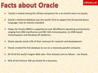  Oracle is ranked among the 10 best companies for a six-month return on equity.
 Oracle's relational database was the world's first to support the Structured Query
Language, now an industry standard.
 Today, the Oracle DBMS is supported on over 80 different operating environments,
ranging from IBM mainframes and DEC VAX minicomputers, to UNIX-based
minicomputers and Windows NT platforms.
 Oracle spends nearly 13% of their revenues for research and development.
 Oracle created the first database to run on a massively parallel computer.
 All 10 of the world's largest Web sites- from Amazon.com to Yahoo! - use Oracle.
 65% of the Fortune 100 use Oracle for e-business.
 