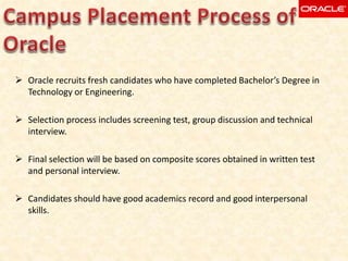  Oracle recruits fresh candidates who have completed Bachelor’s Degree in
Technology or Engineering.
 Selection process includes screening test, group discussion and technical
interview.
 Final selection will be based on composite scores obtained in written test
and personal interview.
 Candidates should have good academics record and good interpersonal
skills.
 