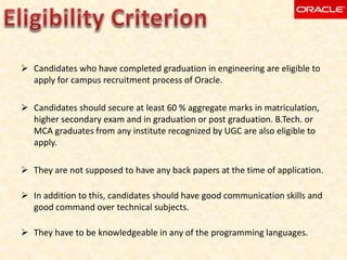  Candidates who have completed graduation in engineering are eligible to
apply for campus recruitment process of Oracle.
 Candidates should secure at least 60 % aggregate marks in matriculation,
higher secondary exam and in graduation or post graduation. B.Tech. or
MCA graduates from any institute recognized by UGC are also eligible to
apply.
 They are not supposed to have any back papers at the time of application.
 In addition to this, candidates should have good communication skills and
good command over technical subjects.
 They have to be knowledgeable in any of the programming languages.
 