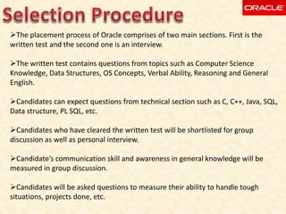 The placement process of Oracle comprises of two main sections. First is the
written test and the second one is an interview.
The written test contains questions from topics such as Computer Science
Knowledge, Data Structures, OS Concepts, Verbal Ability, Reasoning and General
English.
Candidates can expect questions from technical section such as C, C++, Java, SQL,
Data structure, PL SQL, etc.
Candidates who have cleared the written test will be shortlisted for group
discussion as well as personal interview.
Candidate’s communication skill and awareness in general knowledge will be
measured in group discussion.
Candidates will be asked questions to measure their ability to handle tough
situations, projects done, etc.
 
