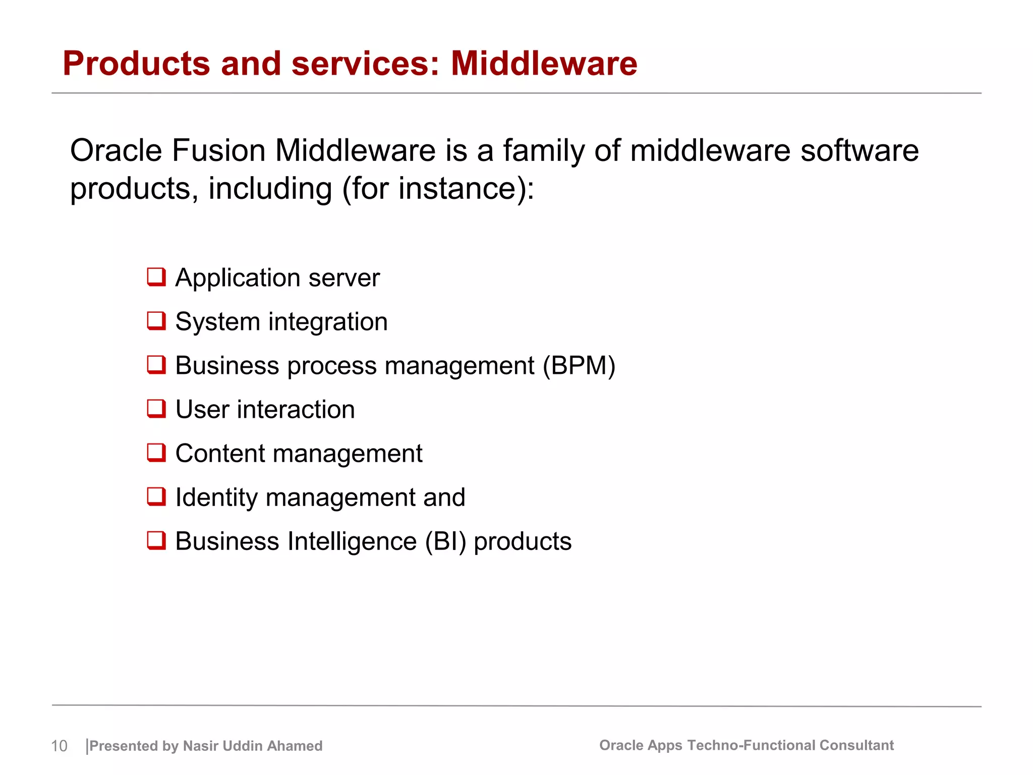 10 |Presented by Nasir Uddin Ahamed Oracle Apps Techno-Functional Consultant
Products and services: Middleware
Oracle Fusion Middleware is a family of middleware software
products, including (for instance):
 Application server
 System integration
 Business process management (BPM)
 User interaction
 Content management
 Identity management and
 Business Intelligence (BI) products
 