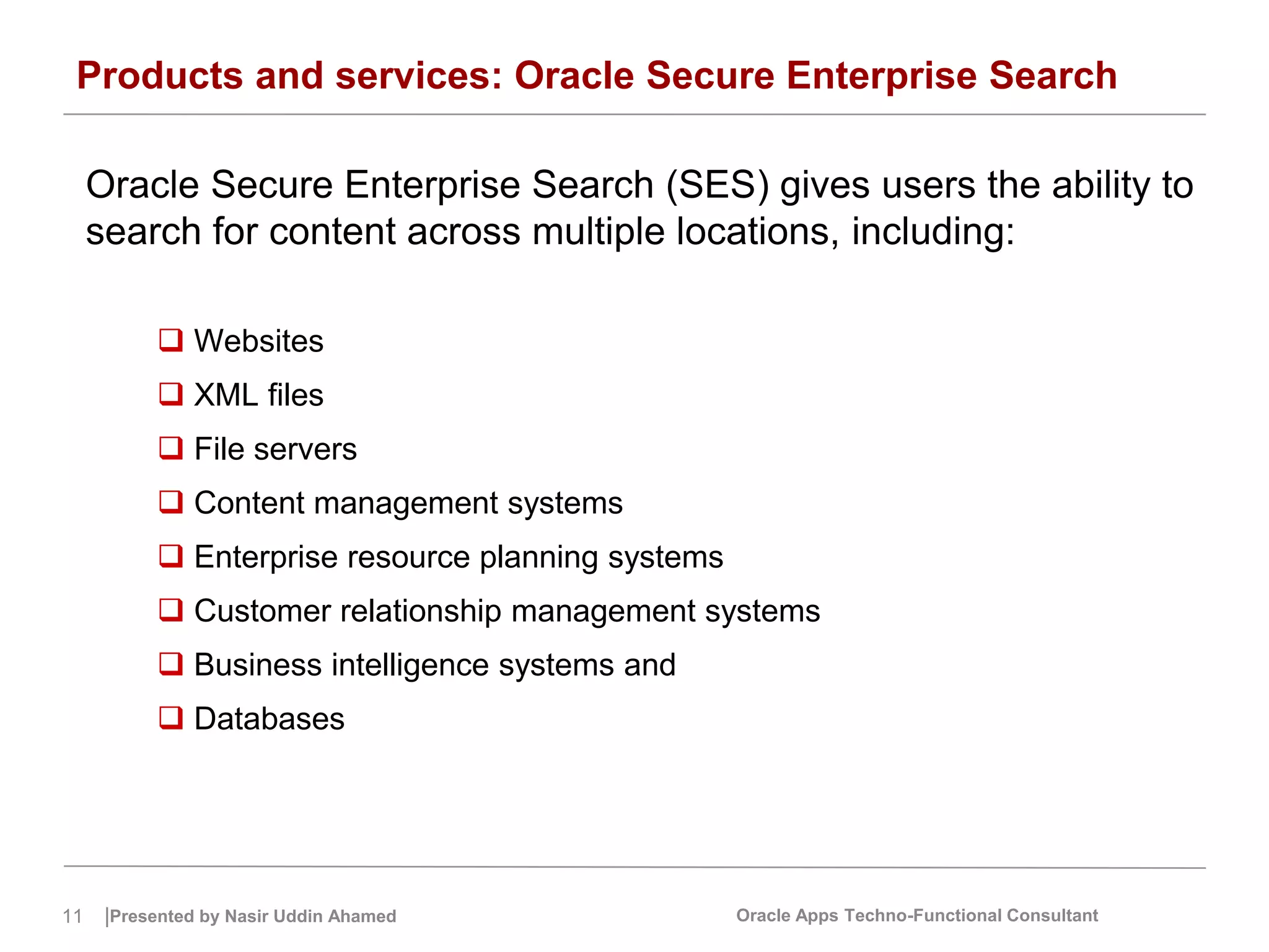 11 |Presented by Nasir Uddin Ahamed Oracle Apps Techno-Functional Consultant
Products and services: Oracle Secure Enterprise Search
Oracle Secure Enterprise Search (SES) gives users the ability to
search for content across multiple locations, including:
 Websites
 XML files
 File servers
 Content management systems
 Enterprise resource planning systems
 Customer relationship management systems
 Business intelligence systems and
 Databases
 