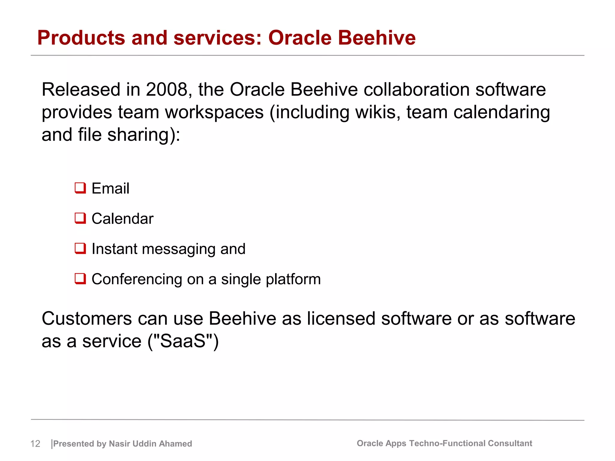 12 |Presented by Nasir Uddin Ahamed Oracle Apps Techno-Functional Consultant
Products and services: Oracle Beehive
Released in 2008, the Oracle Beehive collaboration software
provides team workspaces (including wikis, team calendaring
and file sharing):
 Email
 Calendar
 Instant messaging and
 Conferencing on a single platform
Customers can use Beehive as licensed software or as software
as a service ("SaaS")
 