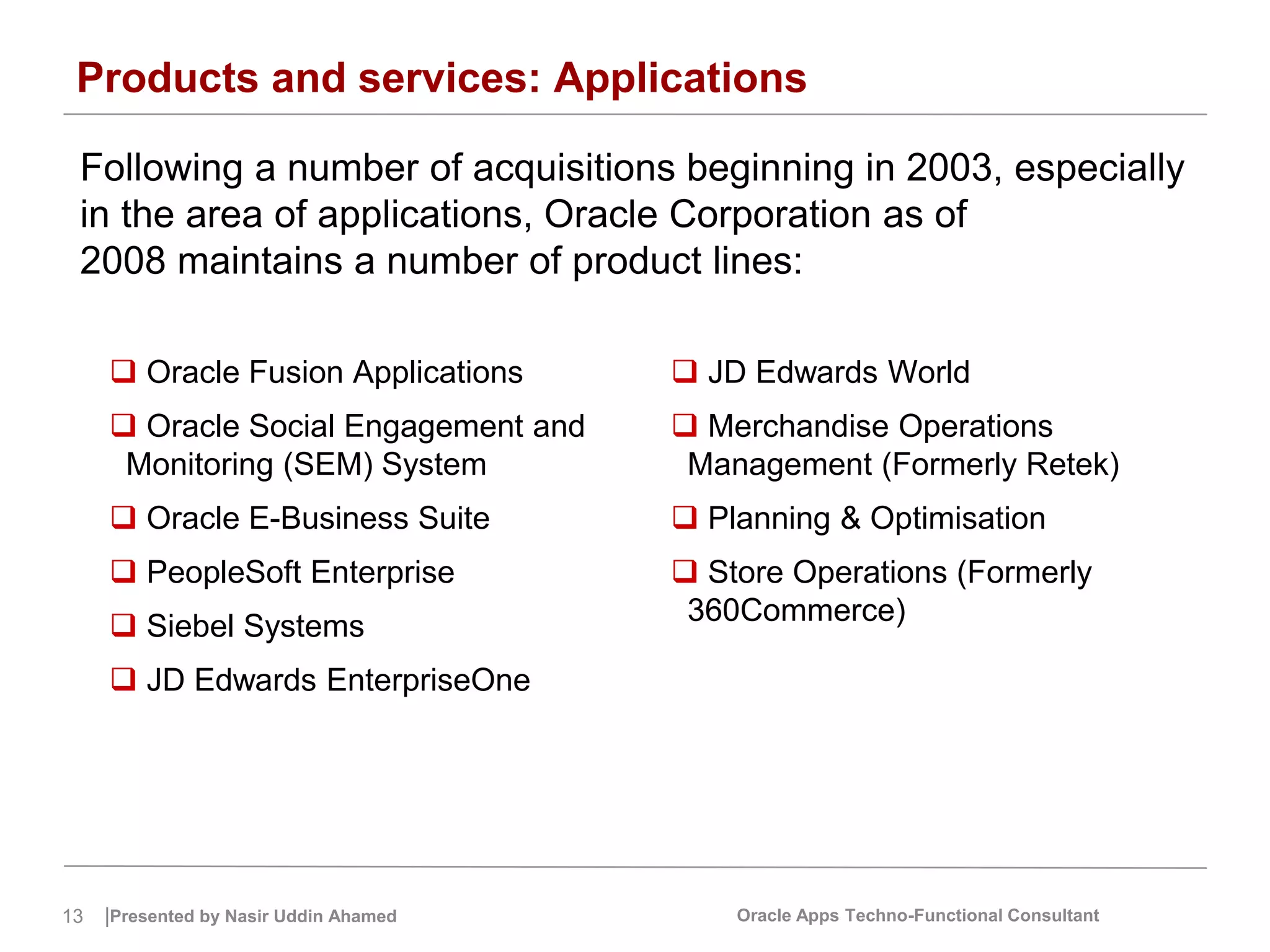 13 |Presented by Nasir Uddin Ahamed Oracle Apps Techno-Functional Consultant
Products and services: Applications
Following a number of acquisitions beginning in 2003, especially
in the area of applications, Oracle Corporation as of
2008 maintains a number of product lines:
 Oracle Fusion Applications
 Oracle Social Engagement and
Monitoring (SEM) System
 Oracle E-Business Suite
 PeopleSoft Enterprise
 Siebel Systems
 JD Edwards EnterpriseOne
 JD Edwards World
 Merchandise Operations
Management (Formerly Retek)
 Planning & Optimisation
 Store Operations (Formerly
360Commerce)
 
