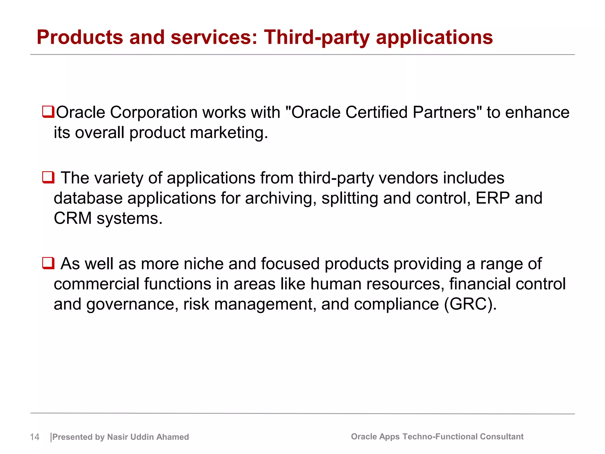 14 |Presented by Nasir Uddin Ahamed Oracle Apps Techno-Functional Consultant
Products and services: Third-party applications
Oracle Corporation works with "Oracle Certified Partners" to enhance
its overall product marketing.
 The variety of applications from third-party vendors includes
database applications for archiving, splitting and control, ERP and
CRM systems.
 As well as more niche and focused products providing a range of
commercial functions in areas like human resources, financial control
and governance, risk management, and compliance (GRC).
 