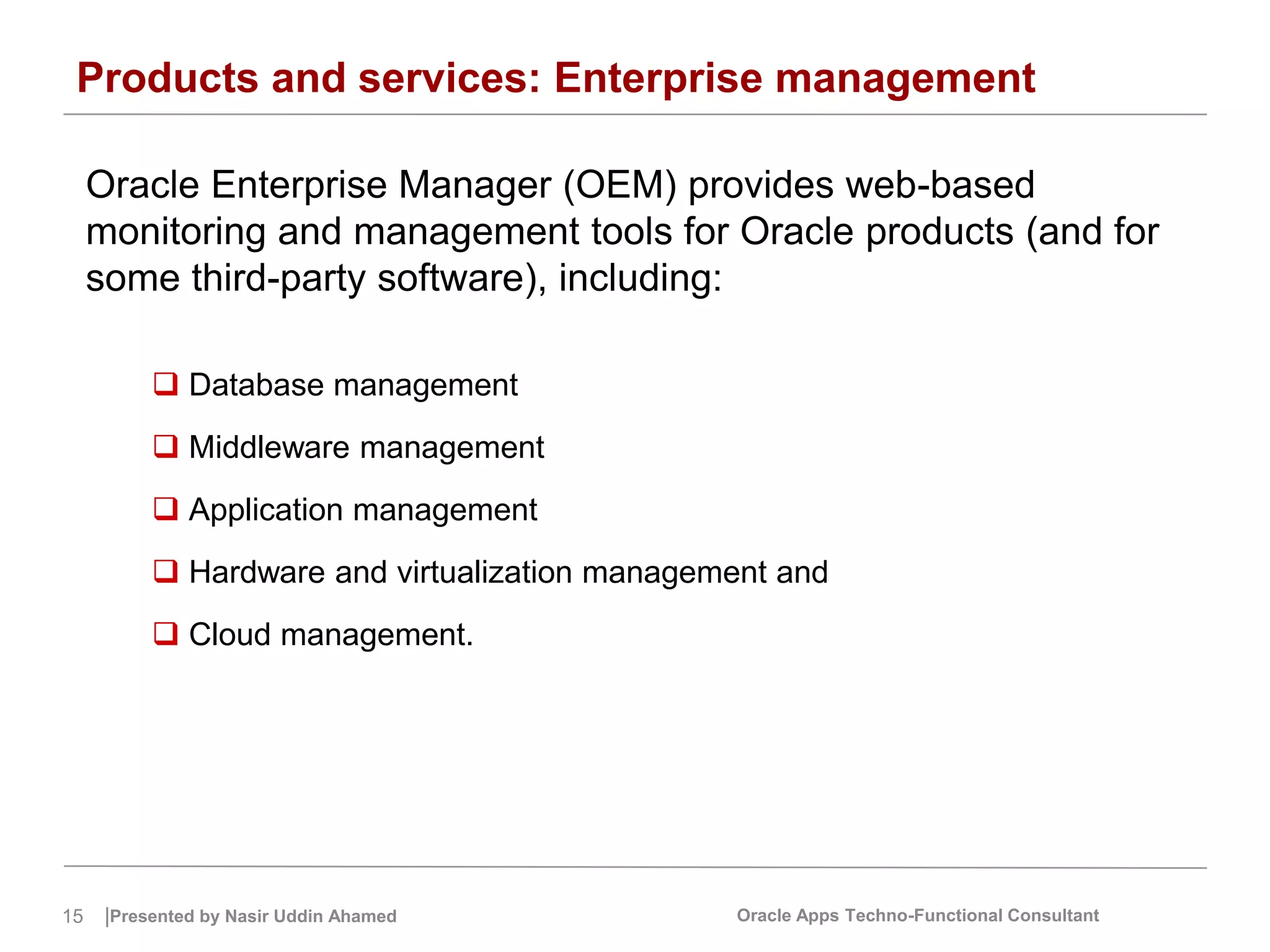 15 |Presented by Nasir Uddin Ahamed Oracle Apps Techno-Functional Consultant
Products and services: Enterprise management
Oracle Enterprise Manager (OEM) provides web-based
monitoring and management tools for Oracle products (and for
some third-party software), including:
 Database management
 Middleware management
 Application management
 Hardware and virtualization management and
 Cloud management.
 