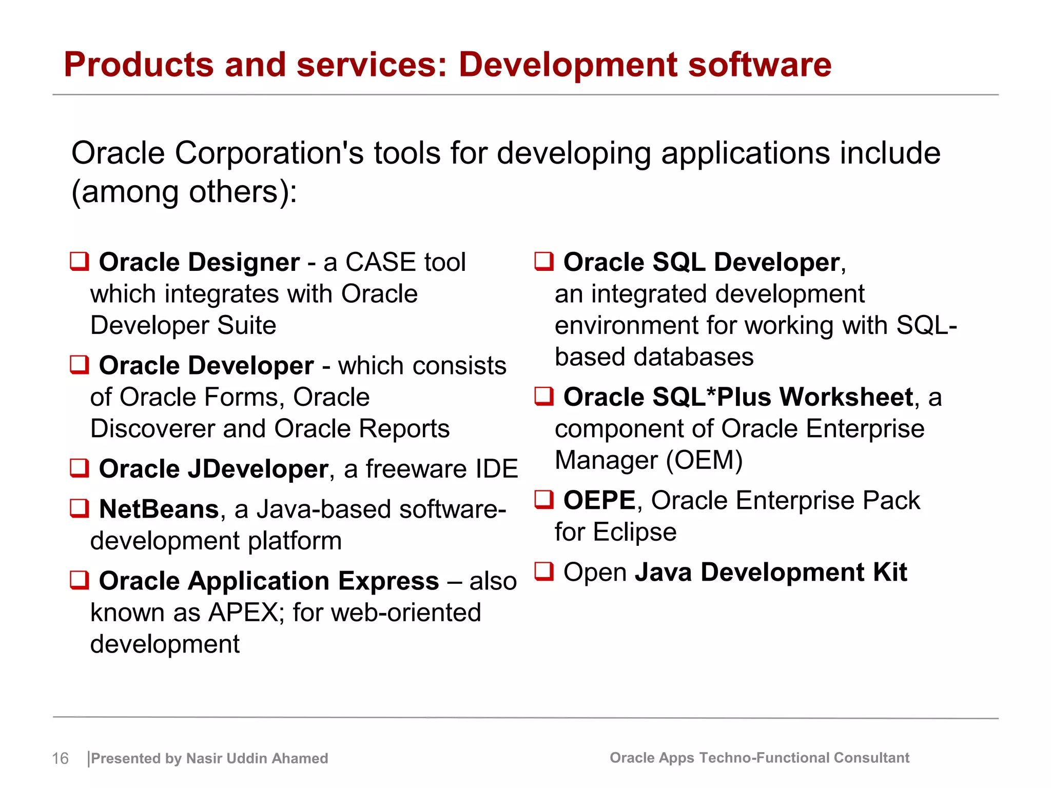 16 |Presented by Nasir Uddin Ahamed Oracle Apps Techno-Functional Consultant
Products and services: Development software
Oracle Corporation's tools for developing applications include
(among others):
 Oracle Designer - a CASE tool
which integrates with Oracle
Developer Suite
 Oracle Developer - which consists
of Oracle Forms, Oracle
Discoverer and Oracle Reports
 Oracle JDeveloper, a freeware IDE
 NetBeans, a Java-based software-
development platform
 Oracle Application Express – also
known as APEX; for web-oriented
development
 Oracle SQL Developer,
an integrated development
environment for working with SQL-
based databases
 Oracle SQL*Plus Worksheet, a
component of Oracle Enterprise
Manager (OEM)
 OEPE, Oracle Enterprise Pack
for Eclipse
 Open Java Development Kit
 