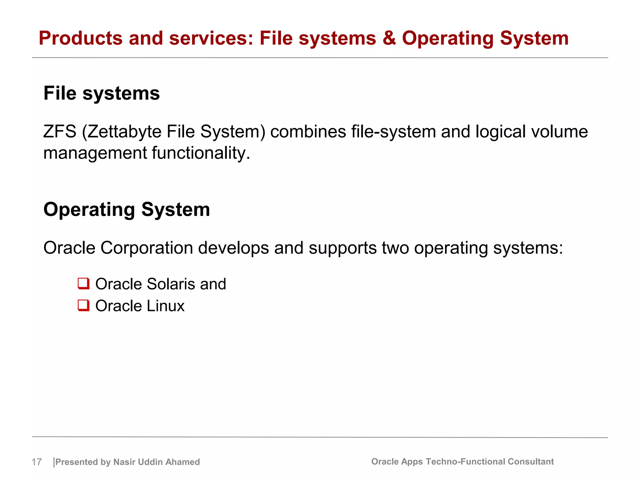 17 |Presented by Nasir Uddin Ahamed Oracle Apps Techno-Functional Consultant
Products and services: File systems & Operating System
File systems
ZFS (Zettabyte File System) combines file-system and logical volume
management functionality.
Operating System
Oracle Corporation develops and supports two operating systems:
 Oracle Solaris and
 Oracle Linux
 