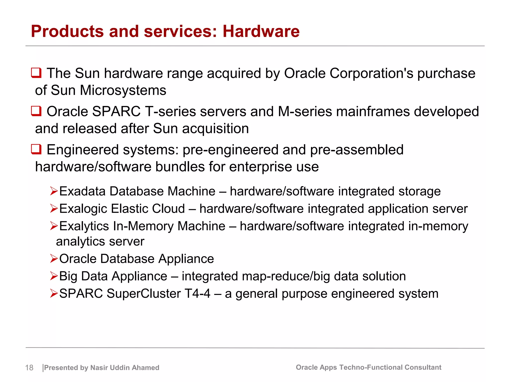 18 |Presented by Nasir Uddin Ahamed Oracle Apps Techno-Functional Consultant
Products and services: Hardware
 The Sun hardware range acquired by Oracle Corporation's purchase
of Sun Microsystems
 Oracle SPARC T-series servers and M-series mainframes developed
and released after Sun acquisition
 Engineered systems: pre-engineered and pre-assembled
hardware/software bundles for enterprise use
Exadata Database Machine – hardware/software integrated storage
Exalogic Elastic Cloud – hardware/software integrated application server
Exalytics In-Memory Machine – hardware/software integrated in-memory
analytics server
Oracle Database Appliance
Big Data Appliance – integrated map-reduce/big data solution
SPARC SuperCluster T4-4 – a general purpose engineered system
 