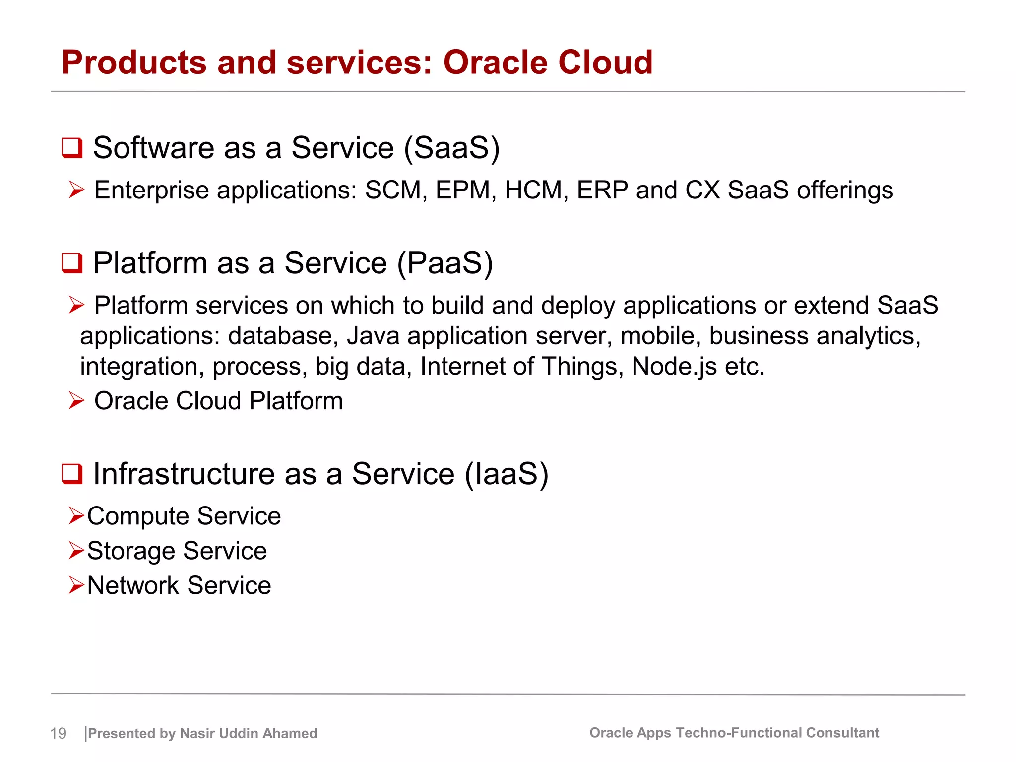 19 |Presented by Nasir Uddin Ahamed Oracle Apps Techno-Functional Consultant
Products and services: Oracle Cloud
 Software as a Service (SaaS)
 Enterprise applications: SCM, EPM, HCM, ERP and CX SaaS offerings
 Platform as a Service (PaaS)
 Platform services on which to build and deploy applications or extend SaaS
applications: database, Java application server, mobile, business analytics,
integration, process, big data, Internet of Things, Node.js etc.
 Oracle Cloud Platform
 Infrastructure as a Service (IaaS)
Compute Service
Storage Service
Network Service
 