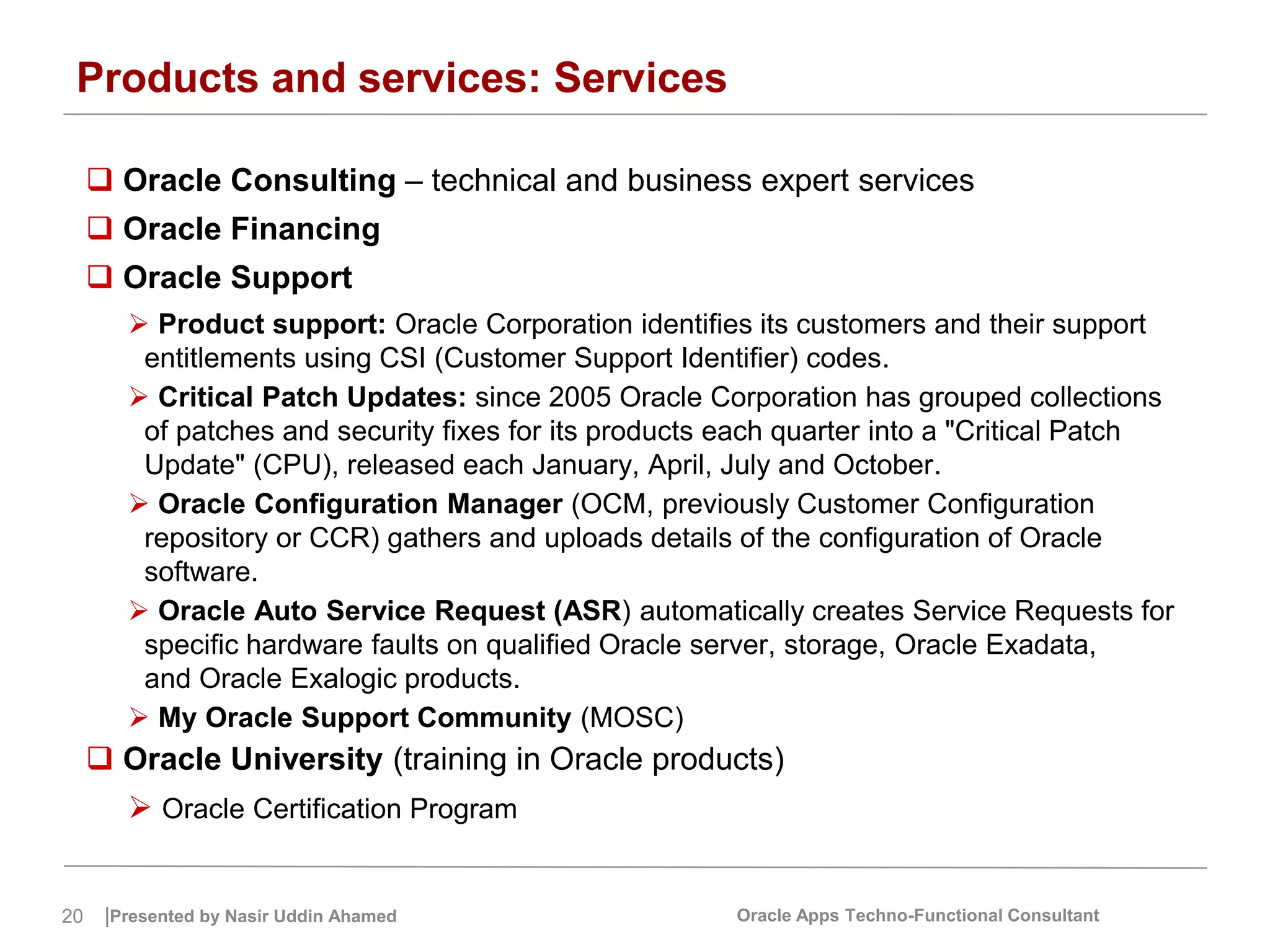 20 |Presented by Nasir Uddin Ahamed Oracle Apps Techno-Functional Consultant
Products and services: Services
 Oracle Consulting – technical and business expert services
 Oracle Financing
 Oracle Support
 Product support: Oracle Corporation identifies its customers and their support
entitlements using CSI (Customer Support Identifier) codes.
 Critical Patch Updates: since 2005 Oracle Corporation has grouped collections
of patches and security fixes for its products each quarter into a "Critical Patch
Update" (CPU), released each January, April, July and October.
 Oracle Configuration Manager (OCM, previously Customer Configuration
repository or CCR) gathers and uploads details of the configuration of Oracle
software.
 Oracle Auto Service Request (ASR) automatically creates Service Requests for
specific hardware faults on qualified Oracle server, storage, Oracle Exadata,
and Oracle Exalogic products.
 My Oracle Support Community (MOSC)
 Oracle University (training in Oracle products)
 Oracle Certification Program
 