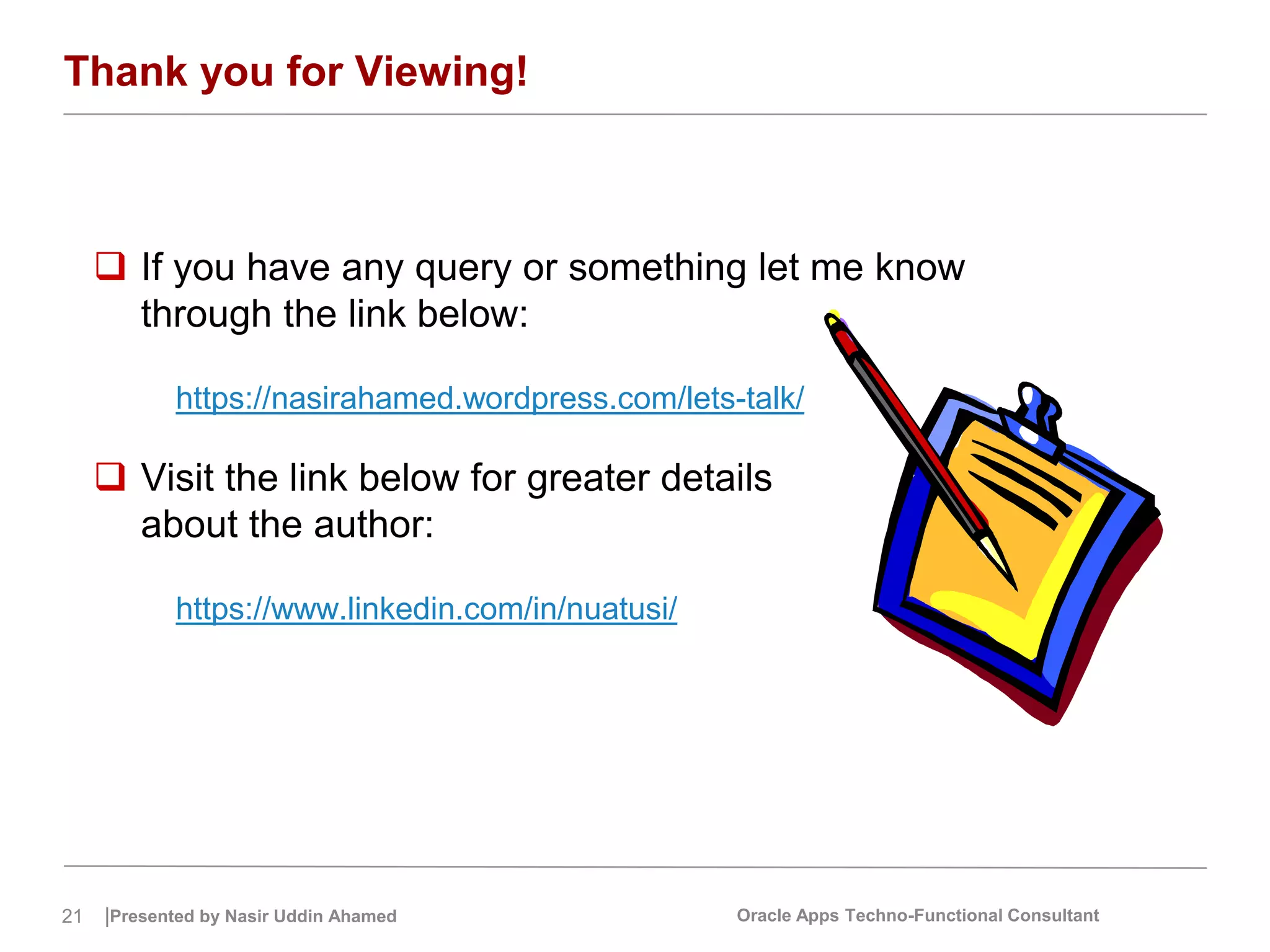 21 |Presented by Nasir Uddin Ahamed Oracle Apps Techno-Functional Consultant
Thank you for Viewing!
 If you have any query or something let me know
through the link below:
https://nasirahamed.wordpress.com/lets-talk/
 Visit the link below for greater details
about the author:
https://www.linkedin.com/in/nuatusi/
 