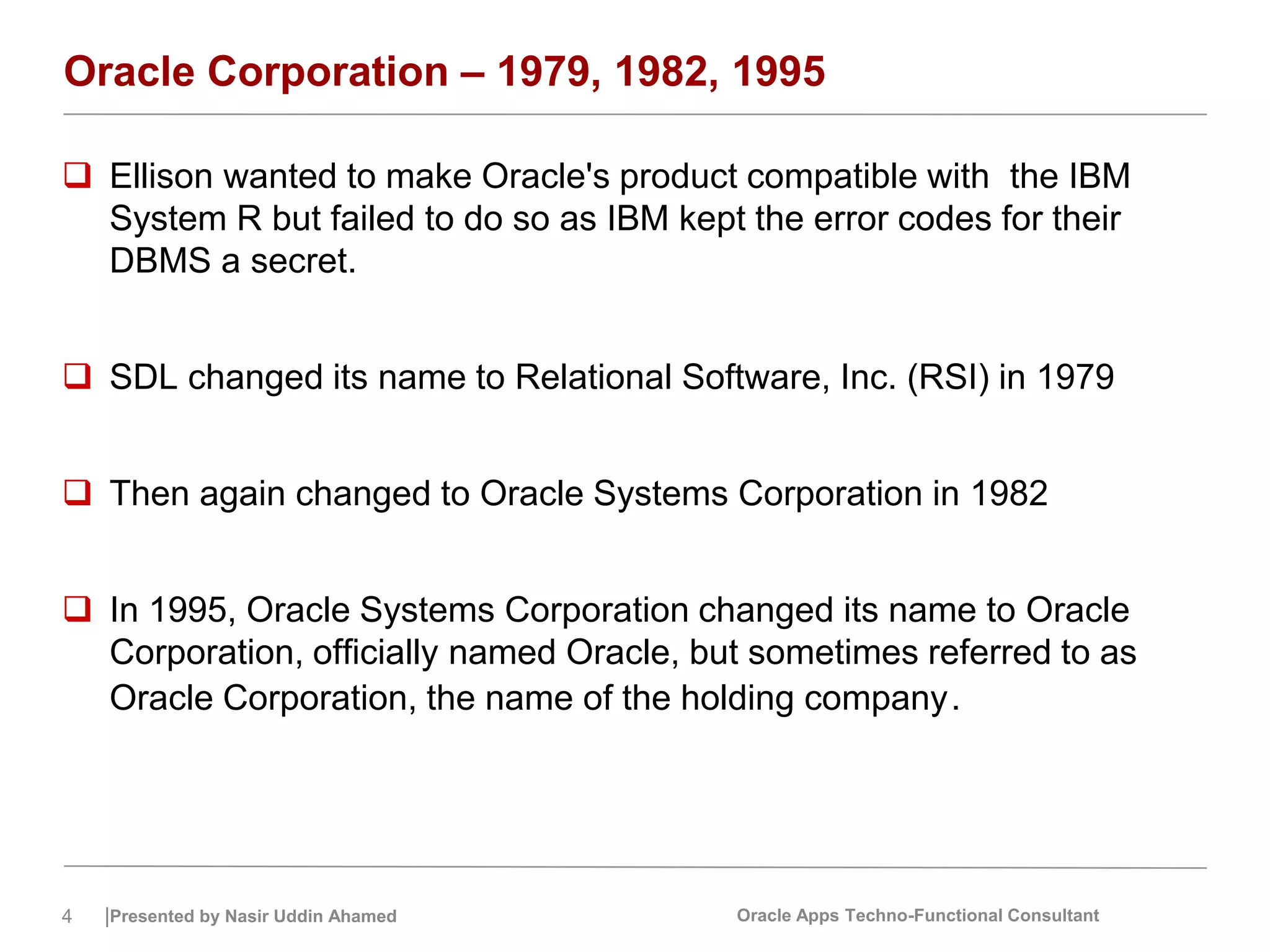 4 |Presented by Nasir Uddin Ahamed Oracle Apps Techno-Functional Consultant
Oracle Corporation – 1979, 1982, 1995
 Ellison wanted to make Oracle's product compatible with the IBM
System R but failed to do so as IBM kept the error codes for their
DBMS a secret.
 SDL changed its name to Relational Software, Inc. (RSI) in 1979
 Then again changed to Oracle Systems Corporation in 1982
 In 1995, Oracle Systems Corporation changed its name to Oracle
Corporation, officially named Oracle, but sometimes referred to as
Oracle Corporation, the name of the holding company.
 