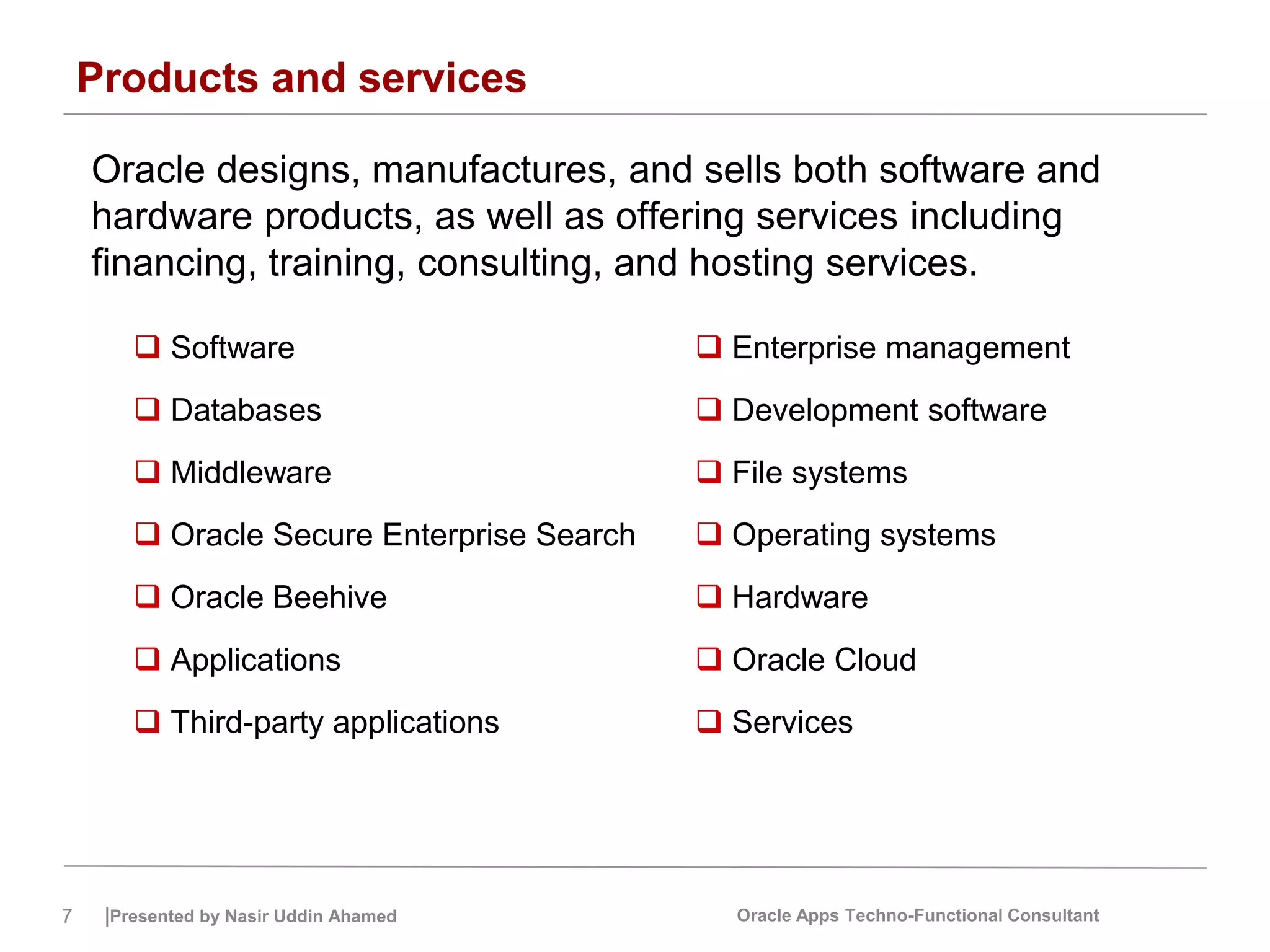 7 |Presented by Nasir Uddin Ahamed Oracle Apps Techno-Functional Consultant
Products and services
Oracle designs, manufactures, and sells both software and
hardware products, as well as offering services including
financing, training, consulting, and hosting services.
 Software
 Databases
 Middleware
 Oracle Secure Enterprise Search
 Oracle Beehive
 Applications
 Third-party applications
 Enterprise management
 Development software
 File systems
 Operating systems
 Hardware
 Oracle Cloud
 Services
 