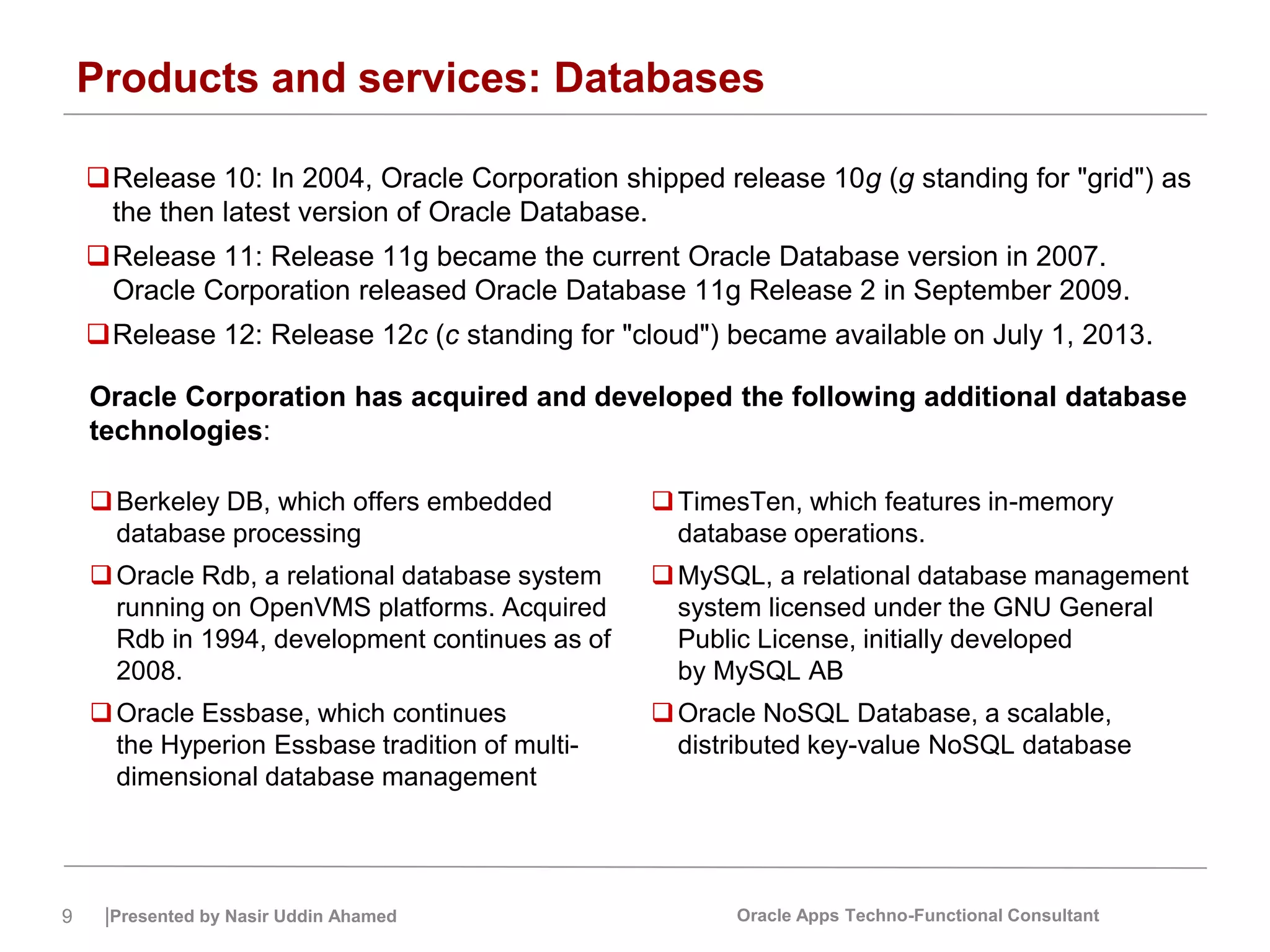 9 |Presented by Nasir Uddin Ahamed Oracle Apps Techno-Functional Consultant
Products and services: Databases
Release 10: In 2004, Oracle Corporation shipped release 10g (g standing for "grid") as
the then latest version of Oracle Database.
Release 11: Release 11g became the current Oracle Database version in 2007.
Oracle Corporation released Oracle Database 11g Release 2 in September 2009.
Release 12: Release 12c (c standing for "cloud") became available on July 1, 2013.
Oracle Corporation has acquired and developed the following additional database
technologies:
Berkeley DB, which offers embedded
database processing
Oracle Rdb, a relational database system
running on OpenVMS platforms. Acquired
Rdb in 1994, development continues as of
2008.
Oracle Essbase, which continues
the Hyperion Essbase tradition of multi-
dimensional database management
TimesTen, which features in-memory
database operations.
MySQL, a relational database management
system licensed under the GNU General
Public License, initially developed
by MySQL AB
Oracle NoSQL Database, a scalable,
distributed key-value NoSQL database
 