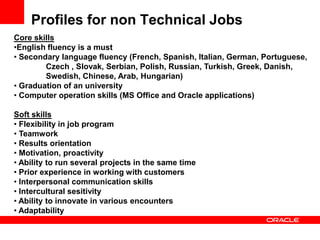 Profiles for non Technical Jobs
Core skills
•English fluency is a must
• Secondary language fluency (French, Spanish, Italian, German, Portuguese,
        Czech , Slovak, Serbian, Polish, Russian, Turkish, Greek, Danish,
        Swedish, Chinese, Arab, Hungarian)
• Graduation of an university
• Computer operation skills (MS Office and Oracle applications)

Soft skills
• Flexibility in job program
• Teamwork
• Results orientation
• Motivation, proactivity
• Ability to run several projects in the same time
• Prior experience in working with customers
• Interpersonal communication skills
• Intercultural sesitivity
• Ability to innovate in various encounters
• Adaptability
 
