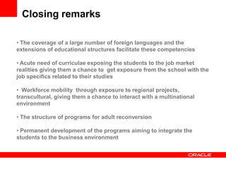 Closing remarks

• The coverage of a large number of foreign languages and the
extensions of educational structures facilitate these competencies

• Acute need of curriculae exposing the students to the job market
realities giving them a chance to get exposure from the school with the
job specifics related to their studies

• Workforce mobility through exposure to regional projects,
transcultural, giving them a chance to interact with a multinational
environment

• The structure of programs for adult reconversion

• Permanent development of the programs aiming to integrate the
students to the business environment
 