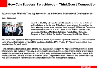 How Can Success Be achieved – ThinkQuest Competition

Students from Romania Take Top Honors in the ThinkQuest International Competition 2011

Date: 2011-06-07

                                More than 33,000 participants from 52 countries tested their skills on
                                a global stage in the largest ThinkQuest International Competition to
                                date. Winning teams were selected from among 7,603 teams. Countries
                                 represented by winners include China, Great Britain, Greece, India,
                                Indonesia, Maldives, Moldova, Pakistan, Puerto Rico, Romania,
                                Singapore, South Africa, Sri Lanka, Taiwan and the United States

•The teams had approximately eight months to define a problem and present a solution. An international
panel of volunteer judges reviewed the entries and selected 1st, 2nd, and 3rd Place winners within three
age divisions for each event.

• The Romanian team called EcoFighters, was awarded 3rd Place in the Application Development event,
22 and under age division. The entry, a city-simulation game, addressed environment and green issues
by teaching players how a community can make better environmental choices. Six local students, Alin,
Andrei, Anatolie, Cosmin, Ioan and Radu from Liceul Grigore Moisil din Timisoara and Universitatea de
Vest din Timisoara in Romania and Universitatea de Vest din Timisoara in Moldova.
 