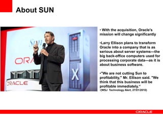 About SUN

            • With the acquisition, Oracle's
            mission will change significantly

            •Larry Ellison plans to transform
            Oracle into a company that is as
            serious about server systems—the
            big back-office computers used for
            processing corporate data—as it is
            about business software.

            •"We are not cutting Sun to
            profitability," Mr. Ellison said. "We
            think that this business will be
            profitable immediately.―
            •(WSJ Technology Alert, 27/01/2010)
 
