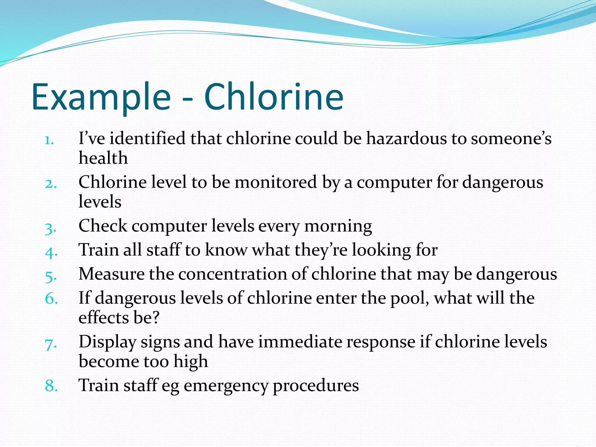 Example - Chlorine 
1. I’ve identified that chlorine could be hazardous to someone’s 
health 
2. Chlorine level to be monitored by a computer for dangerous 
levels 
3. Check computer levels every morning 
4. Train all staff to know what they’re looking for 
5. Measure the concentration of chlorine that may be dangerous 
6. If dangerous levels of chlorine enter the pool, what will the 
effects be? 
7. Display signs and have immediate response if chlorine levels 
become too high 
8. Train staff eg emergency procedures 
 