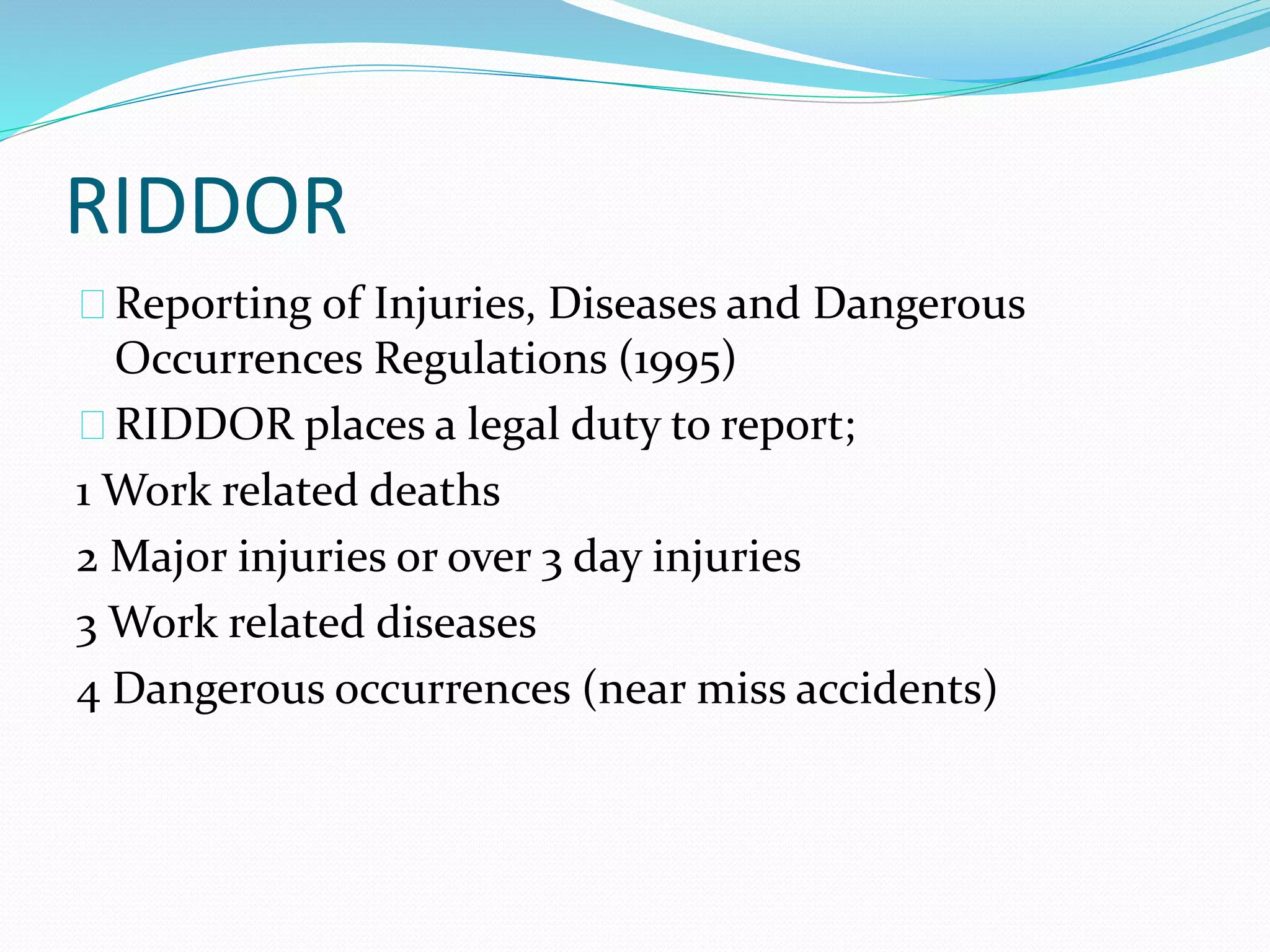 RIDDOR 
Reporting of Injuries, Diseases and Dangerous 
Occurrences Regulations (1995) 
RIDDOR places a legal duty to report; 
1 Work related deaths 
2 Major injuries or over 3 day injuries 
3 Work related diseases 
4 Dangerous occurrences (near miss accidents) 
 