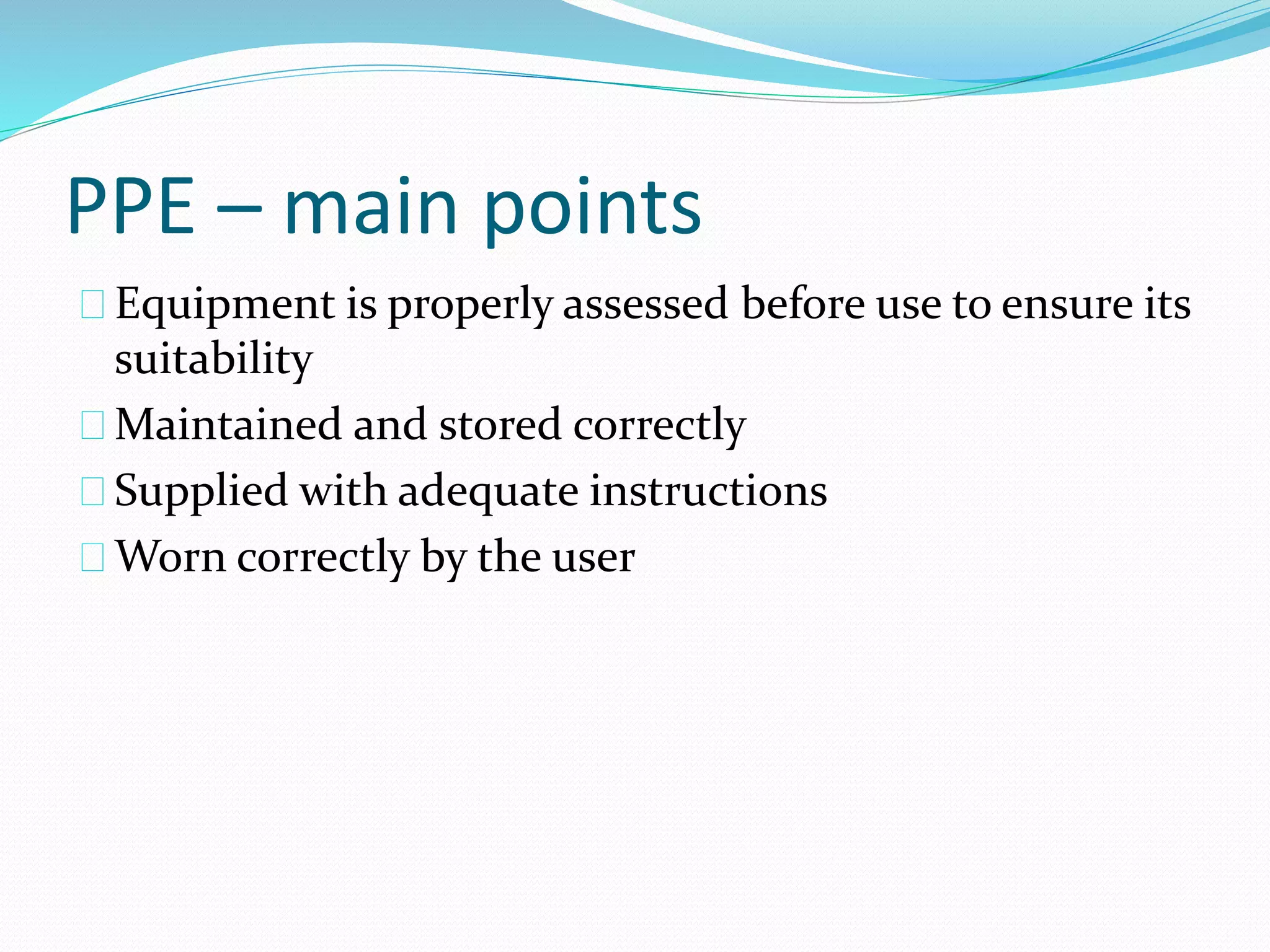 PPE – main points 
Equipment is properly assessed before use to ensure its 
suitability 
Maintained and stored correctly 
Supplied with adequate instructions 
Worn correctly by the user 
 