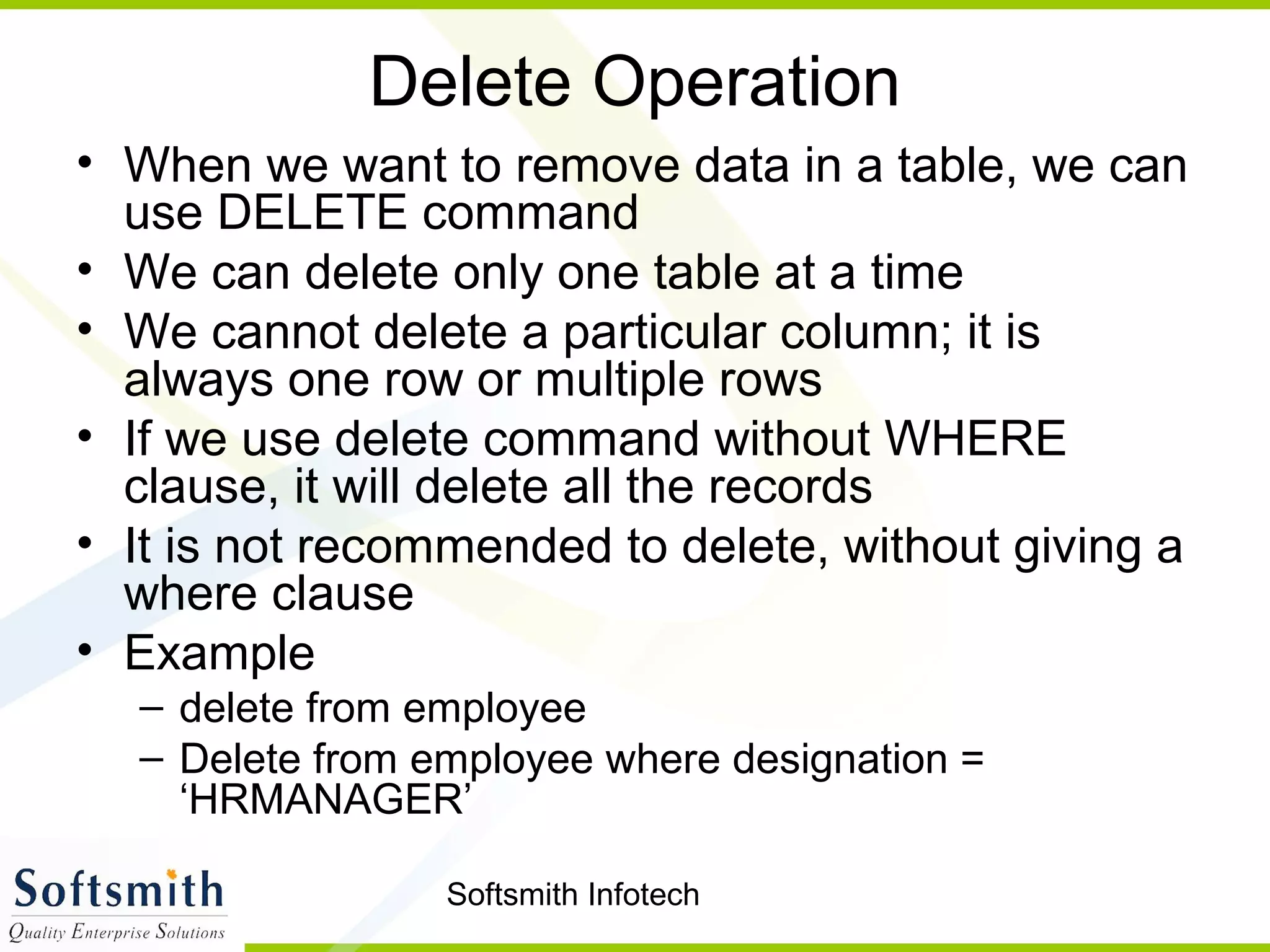 Softsmith Infotech
Delete Operation
• When we want to remove data in a table, we can
use DELETE command
• We can delete only one table at a time
• We cannot delete a particular column; it is
always one row or multiple rows
• If we use delete command without WHERE
clause, it will delete all the records
• It is not recommended to delete, without giving a
where clause
• Example
– delete from employee
– Delete from employee where designation =
‘HRMANAGER’
 