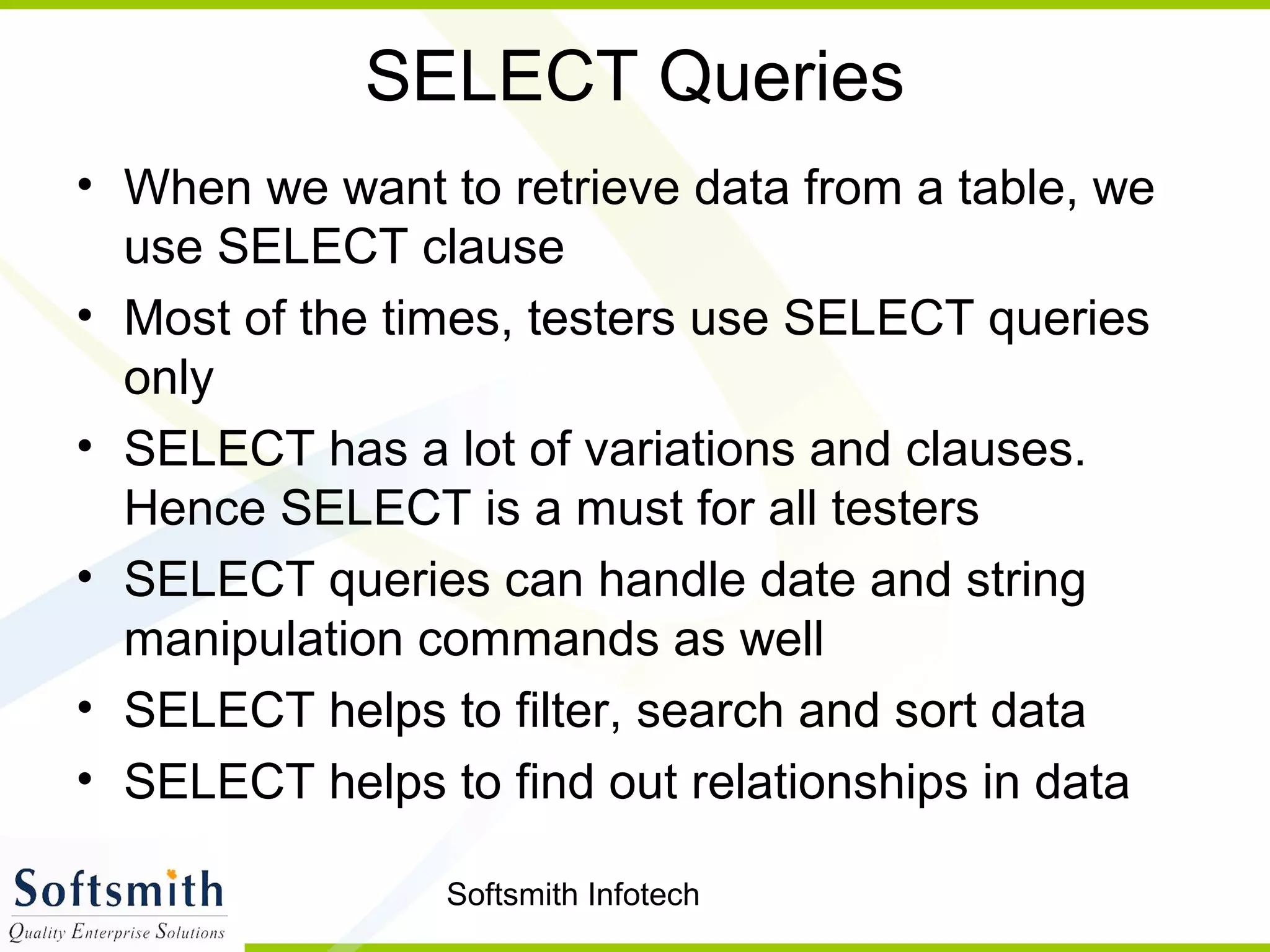 Softsmith Infotech
SELECT Queries
• When we want to retrieve data from a table, we
use SELECT clause
• Most of the times, testers use SELECT queries
only
• SELECT has a lot of variations and clauses.
Hence SELECT is a must for all testers
• SELECT queries can handle date and string
manipulation commands as well
• SELECT helps to filter, search and sort data
• SELECT helps to find out relationships in data
 