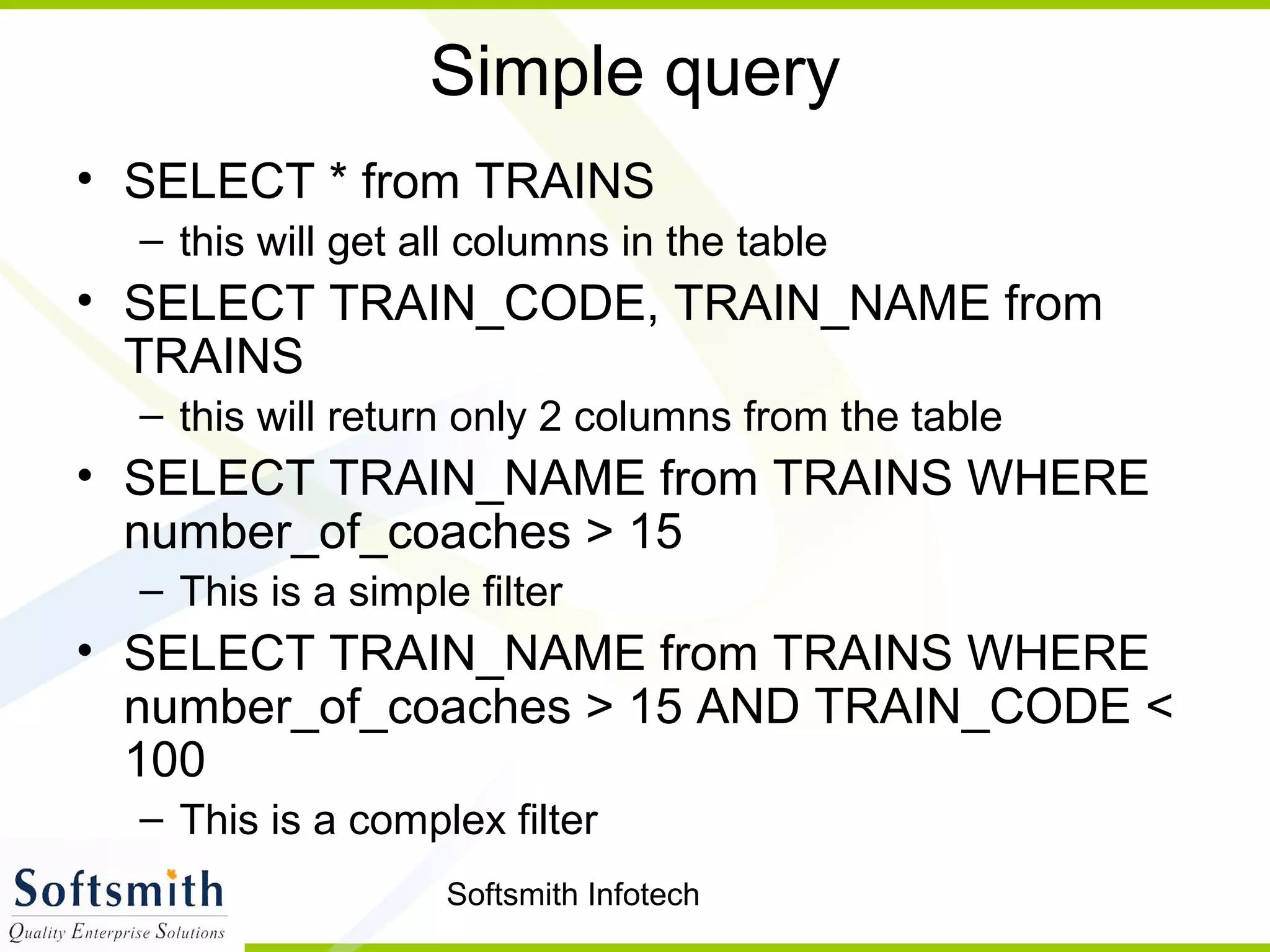 Softsmith Infotech
Simple query
• SELECT * from TRAINS
– this will get all columns in the table
• SELECT TRAIN_CODE, TRAIN_NAME from
TRAINS
– this will return only 2 columns from the table
• SELECT TRAIN_NAME from TRAINS WHERE
number_of_coaches > 15
– This is a simple filter
• SELECT TRAIN_NAME from TRAINS WHERE
number_of_coaches > 15 AND TRAIN_CODE <
100
– This is a complex filter
 