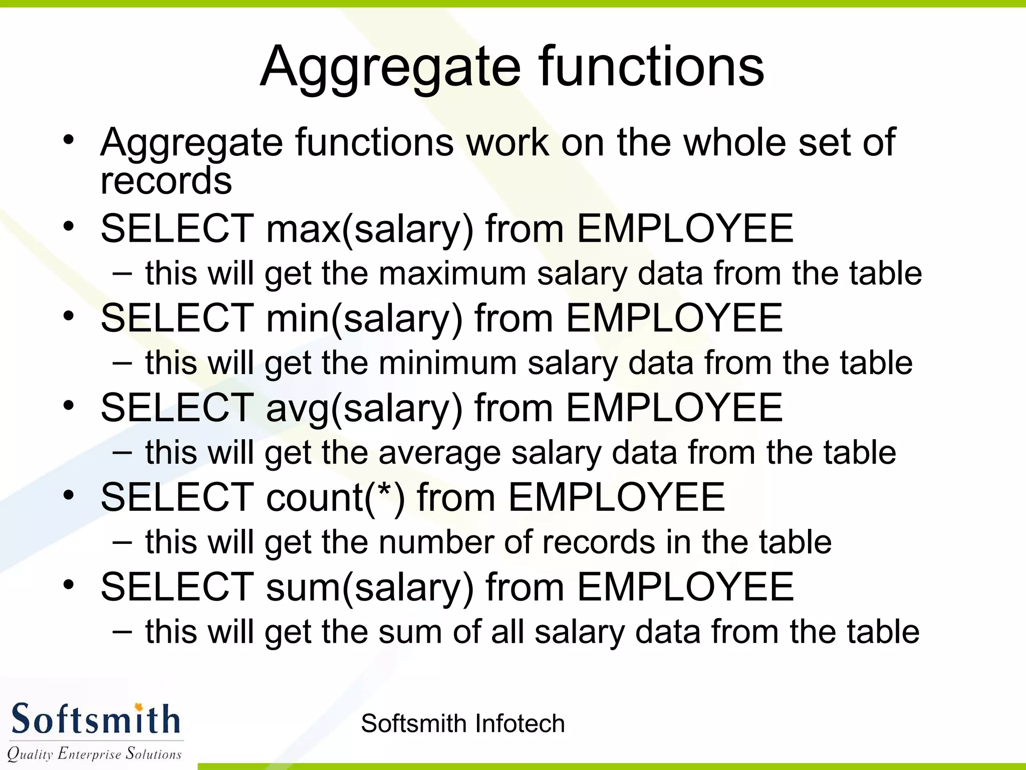 Softsmith Infotech
Aggregate functions
• Aggregate functions work on the whole set of
records
• SELECT max(salary) from EMPLOYEE
– this will get the maximum salary data from the table
• SELECT min(salary) from EMPLOYEE
– this will get the minimum salary data from the table
• SELECT avg(salary) from EMPLOYEE
– this will get the average salary data from the table
• SELECT count(*) from EMPLOYEE
– this will get the number of records in the table
• SELECT sum(salary) from EMPLOYEE
– this will get the sum of all salary data from the table
 